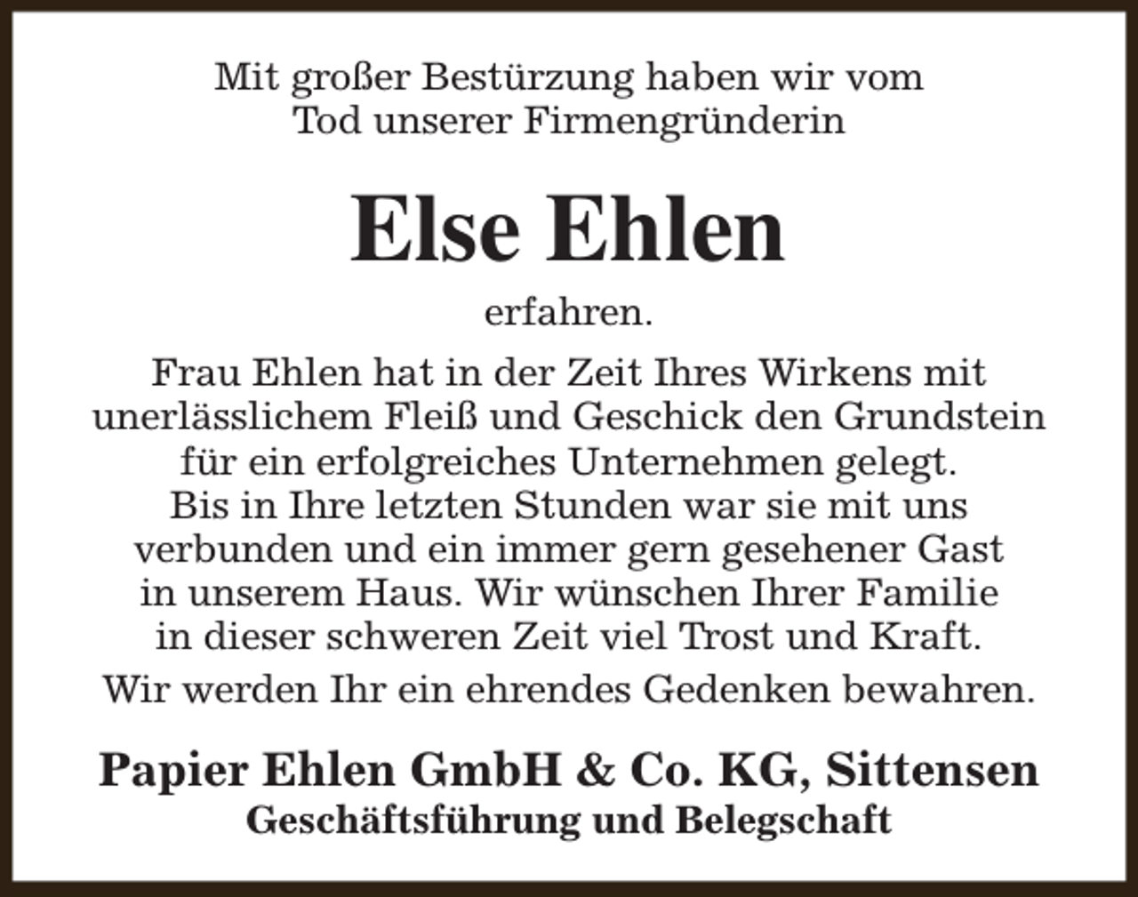 <p>Mit großer Bestürzung haben wir vom<br />Tod unserer Firmengründerin</p><p>Else Ehlen<br />erfahren.</p><p>Frau Ehlen hat in der Zeit Ihres Wirkens mit<br />unerlässlichem Fleiß und Geschick den Grundstein<br />für ein erfolgreiches Unternehmen gelegt.<br />Bis in Ihre letzten Stunden war sie mit uns<br />verbunden und ein immer gern gesehener Gast<br />in unserem Haus. Wir wünschen Ihrer Familie<br />in dieser schweren Zeit viel Trost und Kraft.<br />Wir werden Ihr ein ehrendes Gedenken bewahren.</p><p>Papier Ehlen GmbH &amp; Co. KG, Sittensen<br />Geschäftsführung und Belegschaft</p>