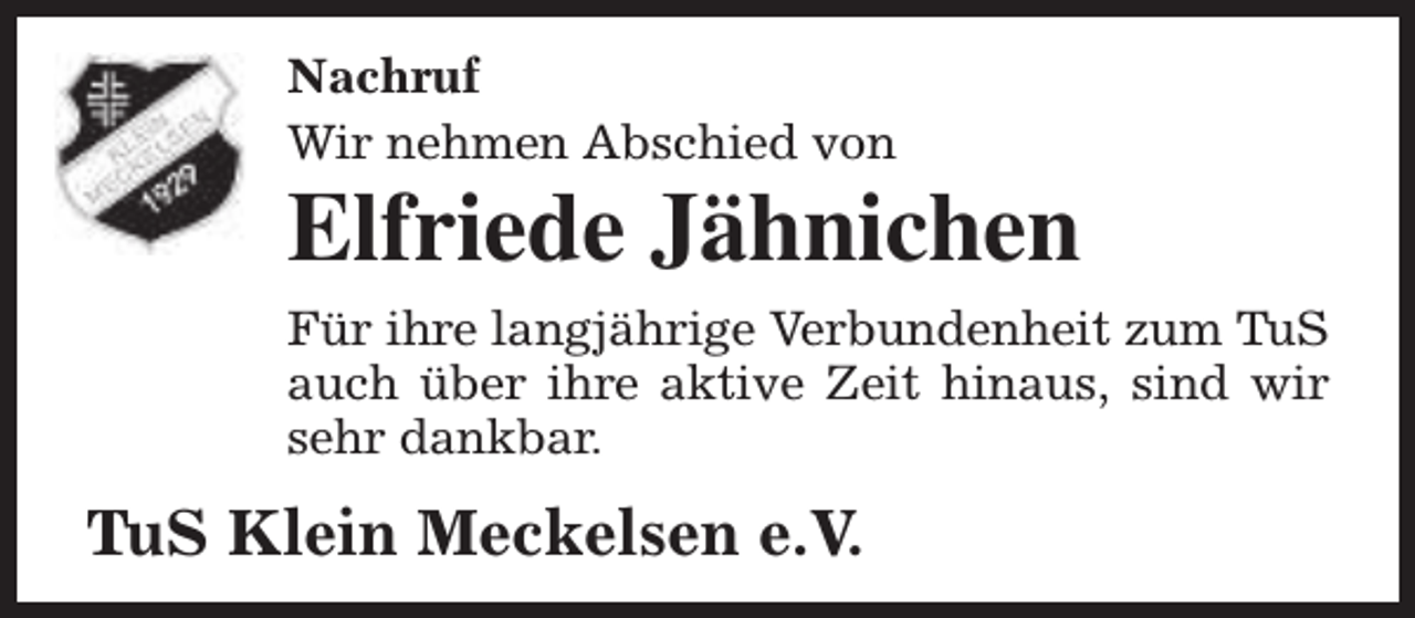 <p>Nachruf<br />Wir nehmen Abschied von</p><p>Elfriede Jähnichen<br />Für ihre langjährige Verbundenheit zum TuS<br />auch über ihre aktive Zeit hinaus, sind wir<br />sehr dankbar.</p><p>TuS Klein Meckelsen e.V.</p>