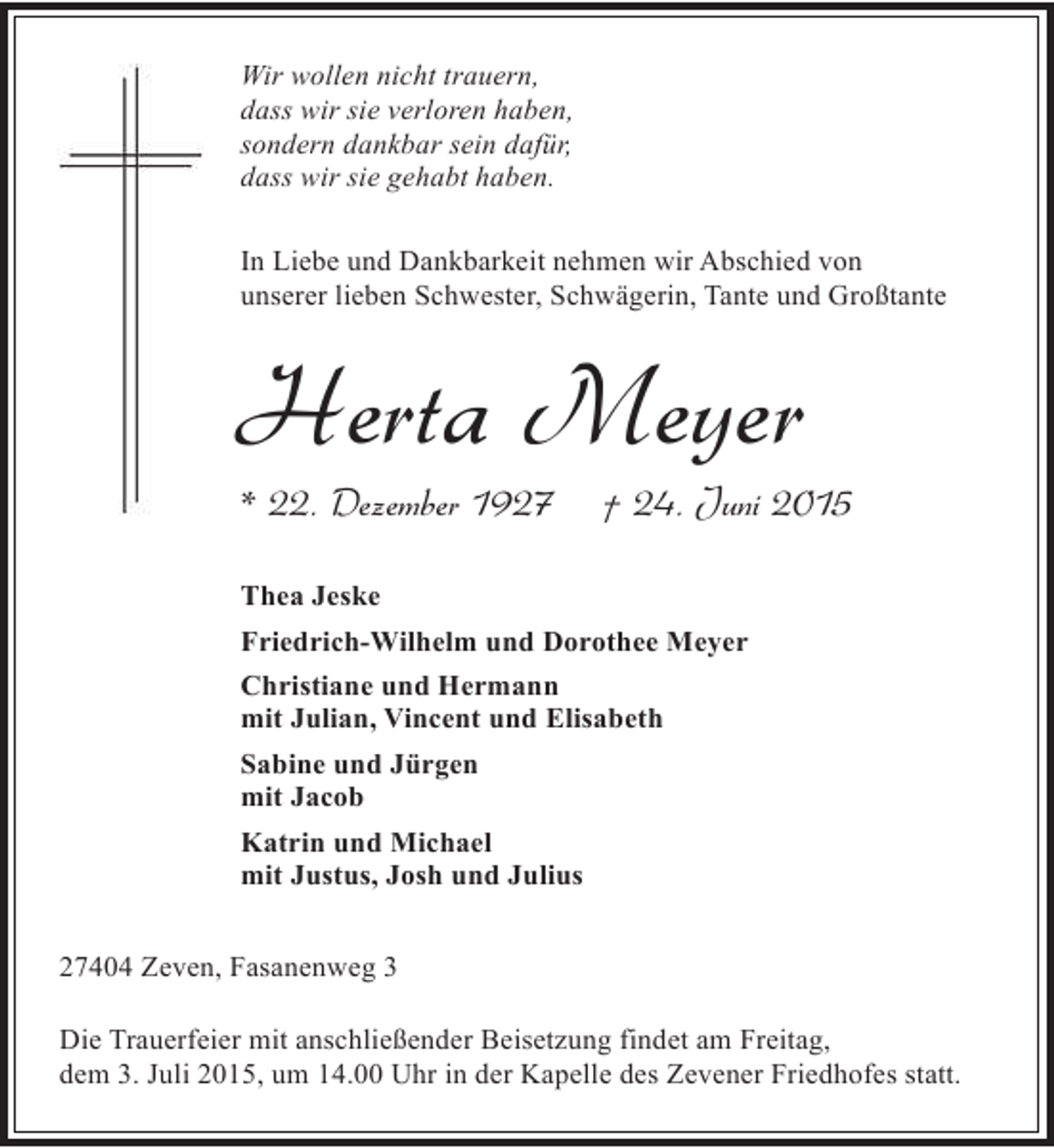 <p>Wir wollen nicht trauern,<br />dass wir sie verloren haben,<br />sondern dankbar sein dafür,<br />dass wir sie gehabt haben.<br />In Liebe und Dankbarkeit nehmen wir Abschied von<br />unserer lieben Schwester, Schwägerin, Tante und Großtante</p><p>Herta Meyer<br />* 22. Dezember 1927</p><p>† 24. Juni 2015</p><p>Thea Jeske<br />Friedrich-Wilhelm und Dorothee Meyer<br />Christiane und Hermann<br />mit Julian, Vincent und Elisabeth<br />Sabine und Jürgen<br />mit Jacob<br />Katrin und Michael<br />mit Justus, Josh und Julius<br />27404 Zeven, Fasanenweg 3<br />Die Trauerfeier mit anschließender Beisetzung findet am Freitag,<br />dem 3. Juli 2015, um 14.00 Uhr in der Kapelle des Zevener Friedhofes statt.</p>