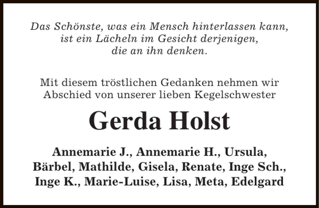 <p>Das Schönste, was ein Mensch hinterlassen kann,<br />ist ein Lächeln im Gesicht derjenigen,<br />die an ihn denken.<br />Mit diesem tröstlichen Gedanken nehmen wir<br />Abschied von unserer lieben Kegelschwester</p><p>Gerda Holst<br />Annemarie J., Annemarie H., Ursula,<br />Bärbel, Mathilde, Gisela, Renate, Inge Sch.,<br />Inge K., Marie-Luise, Lisa, Meta, Edelgard</p>