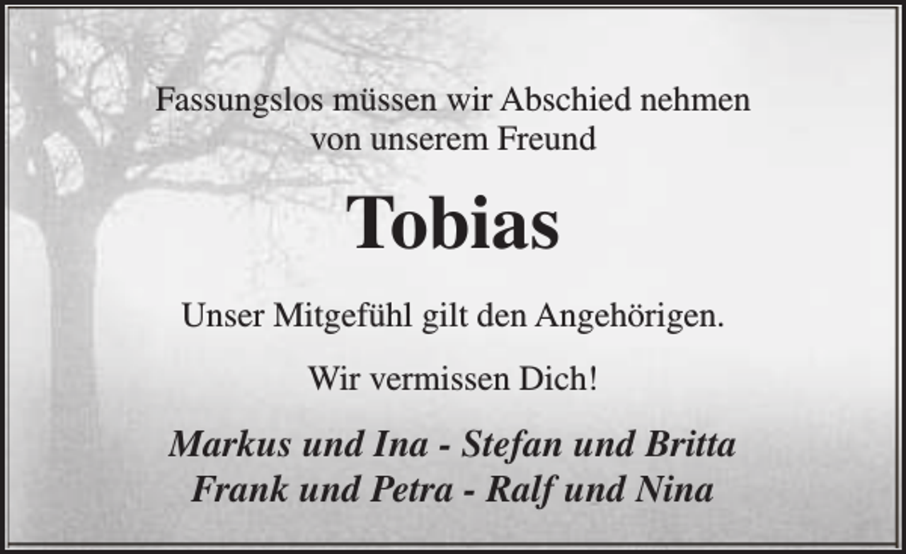 <p>Fassungslos müssen wir Abschied nehmen<br />von unserem Freund</p><p>Tobias<br />Unser Mitgefühl gilt den Angehörigen.<br />Wir vermissen Dich!</p><p>Markus und Ina - Stefan und Britta<br />Frank und Petra - Ralf und Nina</p>