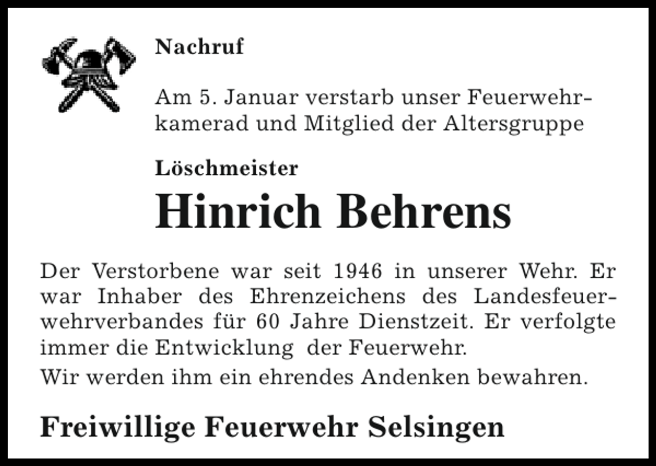 <p>Nachruf<br />Am 5. Januar verstarb unser Feuerwehrkamerad und Mitglied der Altersgruppe<br />Löschmeister</p><p>Hinrich Behrens</p><p>Der Verstorbene war seit 1946 in unserer Wehr. Er<br />war Inhaber des Ehrenzeichens des Landesfeuerwehrverbandes für 60 Jahre Dienstzeit. Er verfolgte<br />immer die Entwicklung der Feuerwehr.<br />Wir werden ihm ein ehrendes Andenken bewahren.</p><p>Freiwillige Feuerwehr Selsingen</p>