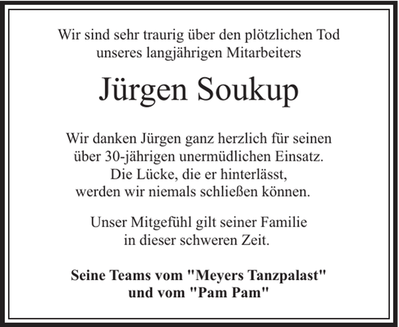 <p>Wir sind sehr traurig über den plötzlichen Tod<br />unseres langjährigen Mitarbeiters</p><p>Jürgen Soukup<br />Wir danken Jürgen ganz herzlich für seinen<br />über 30-jährigen unermüdlichen Einsatz.<br />Die Lücke, die er hinterlässt,<br />werden wir niemals schließen können.<br />Unser Mitgefühl gilt seiner Familie<br />in dieser schweren Zeit.<br />Seine Teams vom "Meyers Tanzpalast"<br />und vom "Pam Pam"</p>