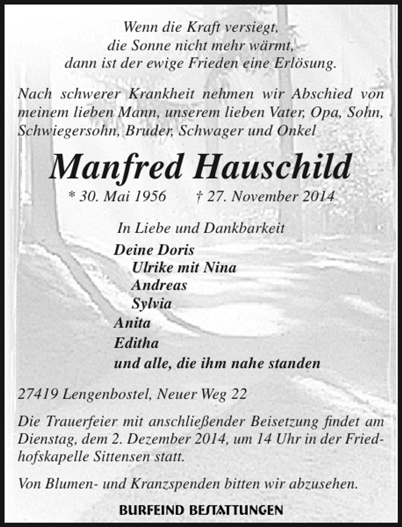 <p>Wenn die Kraft versiegt,<br />die Sonne nicht mehr wärmt,<br />dann ist der ewige Frieden eine Erlösung.<br />Nach schwerer Krankheit nehmen wir Abschied von<br />meinem lieben Mann, unserem lieben Vater, Opa, Sohn,<br />Schwiegersohn, Bruder, Schwager und Onkel</p><p>Manfred Hauschild<br />* 30. Mai 1956</p><p>† 27. November 2014</p><p>In Liebe und Dankbarkeit<br />Deine Doris<br />Ulrike mit Nina<br />Andreas<br />Sylvia<br />Anita<br />Editha<br />und alle, die ihm nahe standen<br />27419 Lengenbostel, Neuer Weg 22<br />Die Trauerfeier mit anschließender Beisetzung findet am<br />Dienstag, dem 2. Dezember 2014, um 14 Uhr in der Friedhofskapelle Sittensen statt.<br />Von Blumen- und Kranzspenden bitten wir abzusehen.</p>