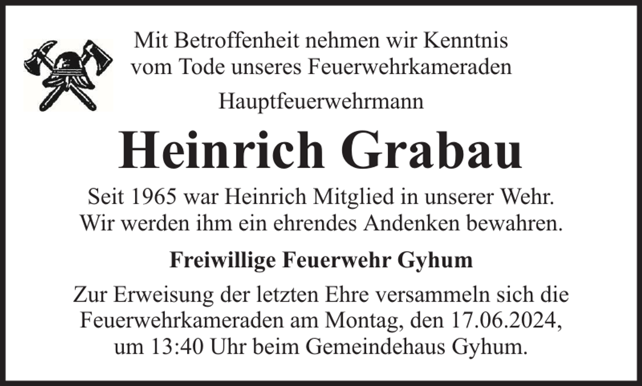 <p>Mit Betroffenheit nehmen wir Kenntnis<br />vom Tode unseres Feuerwehrkameraden<br />Hauptfeuerwehrmann</p><p>Heinrich Grabau</p><p>Seit 1965 war Heinrich Mitglied in unserer Wehr.<br />Wir werden ihm ein ehrendes Andenken bewahren.<br />Freiwillige Feuerwehr Gyhum<br />Zur Erweisung der letzten Ehre versammeln sich die<br />Feuerwehrkameraden am Montag, den 17.06.2024,<br />um 13:40 Uhr beim Gemeindehaus Gyhum.</p>
