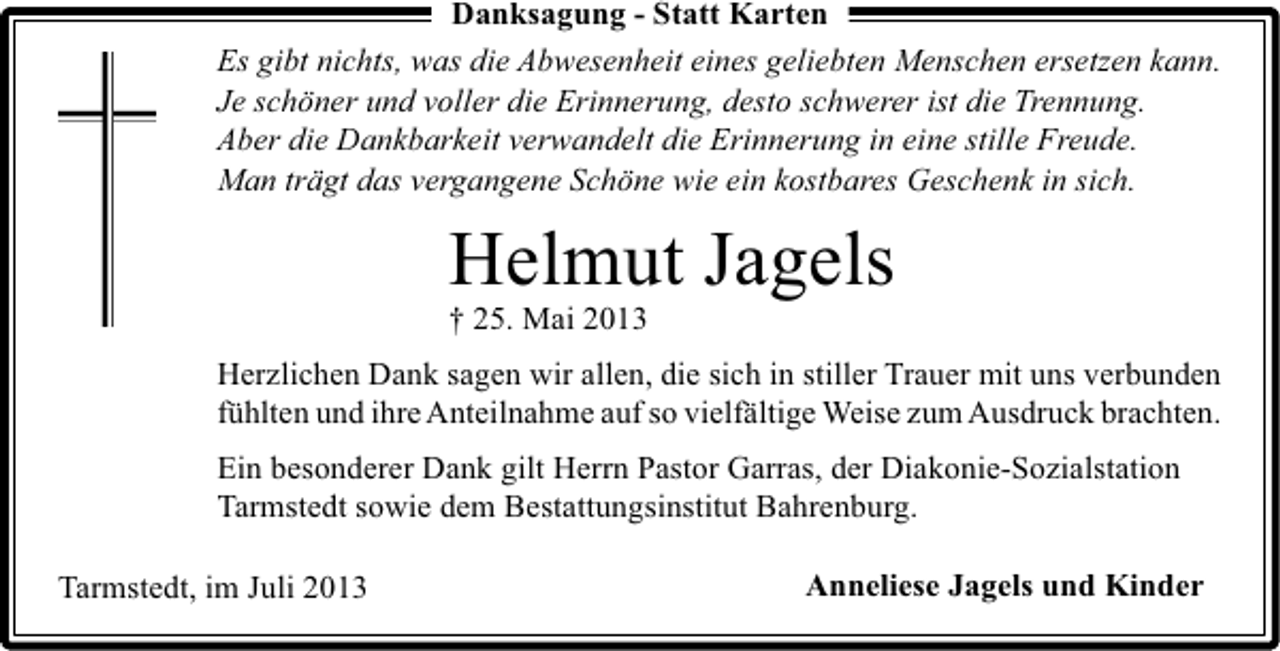 <p>Danksagung - Statt Karten<br />Es gibt nichts, was die Abwesenheit eines geliebten Menschen ersetzen kann.<br />Je schöner und voller die Erinnerung, desto schwerer ist die Trennung.<br />Aber die Dankbarkeit verwandelt die Erinnerung in eine stille Freude.<br />Man trägt das vergangene Schöne wie ein kostbares Geschenk in sich.</p><p>Helmut Jagels<br />† 25. Mai 2013</p><p>Herzlichen Dank sagen wir allen, die sich in stiller Trauer mit uns verbunden<br />fühlten und ihre Anteilnahme auf so vielfältige Weise zum Ausdruck brachten.<br />Ein besonderer Dank gilt Herrn Pastor Garras, der Diakonie-Sozialstation<br />Tarmstedt sowie dem Bestattungsinstitut Bahrenburg.<br />Tarmstedt, im Juli 2013</p><p>Anneliese Jagels und Kinder</p>
