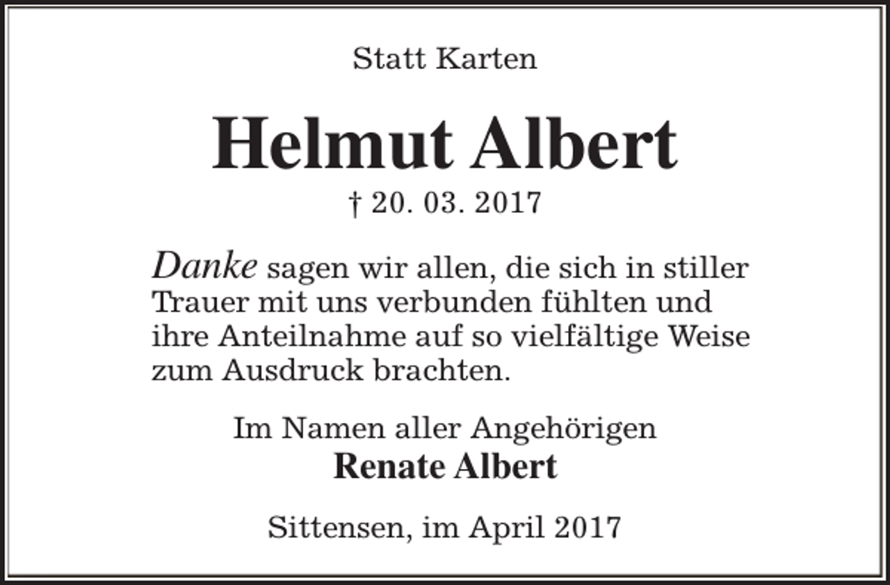<p>Statt Karten</p><p>Helmut Albert<br />† 20. 03. 2017</p><p>Danke sagen wir allen, die sich in stiller</p><p>Trauer mit uns verbunden fühlten und<br />ihre Anteilnahme auf so vielfältige Weise<br />zum Ausdruck brachten.<br />Im Namen aller Angehörigen</p><p>Renate Albert</p><p>Sittensen, im April 2017</p>