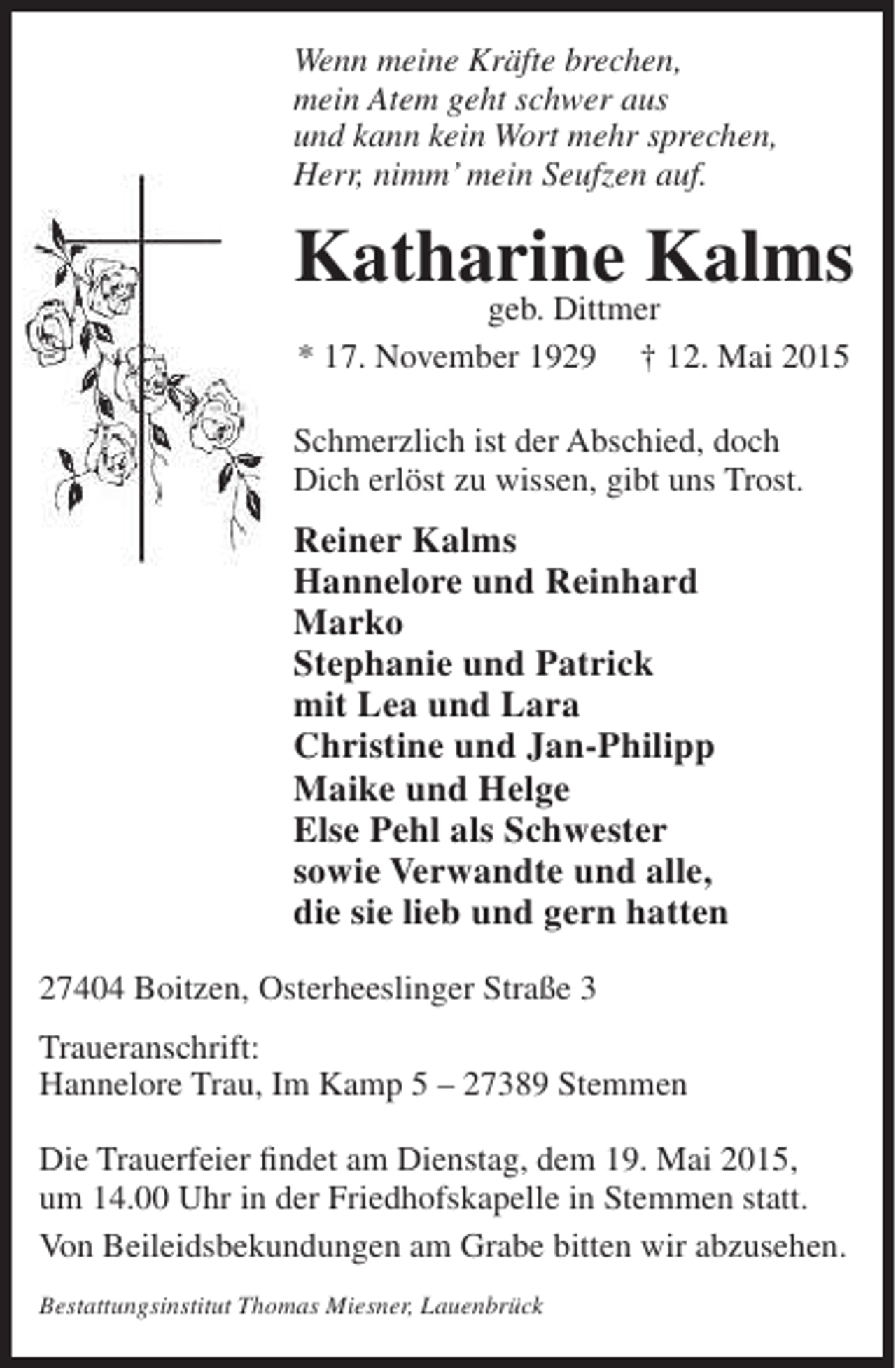 <p>Wenn meine Kräfte brechen,<br />mein Atem geht schwer aus<br />und kann kein Wort mehr sprechen,<br />Herr, nimm’ mein Seufzen auf.</p><p>Katharine Kalms<br />geb. Dittmer<br />* 17. November 1929</p><p>† 12. Mai 2015</p><p>Schmerzlich ist der Abschied, doch<br />Dich erlöst zu wissen, gibt uns Trost.</p><p>Reiner Kalms<br />Hannelore und Reinhard<br />Marko<br />Stephanie und Patrick<br />mit Lea und Lara<br />Christine und Jan-Philipp<br />Maike und Helge<br />Else Pehl als Schwester<br />sowie Verwandte und alle,<br />die sie lieb und gern hatten<br />27404 Boitzen, Osterheeslinger Straße 3<br />Traueranschrift:<br />Hannelore Trau, Im Kamp 5 – 27389 Stemmen<br />Die Trauerfeier findet am Dienstag, dem 19. Mai 2015,<br />um 14.00 Uhr in der Friedhofskapelle in Stemmen statt.<br />Von Beileidsbekundungen am Grabe bitten wir abzusehen.<br />Bestattungsinstitut Thomas Miesner, Lauenbrück</p>