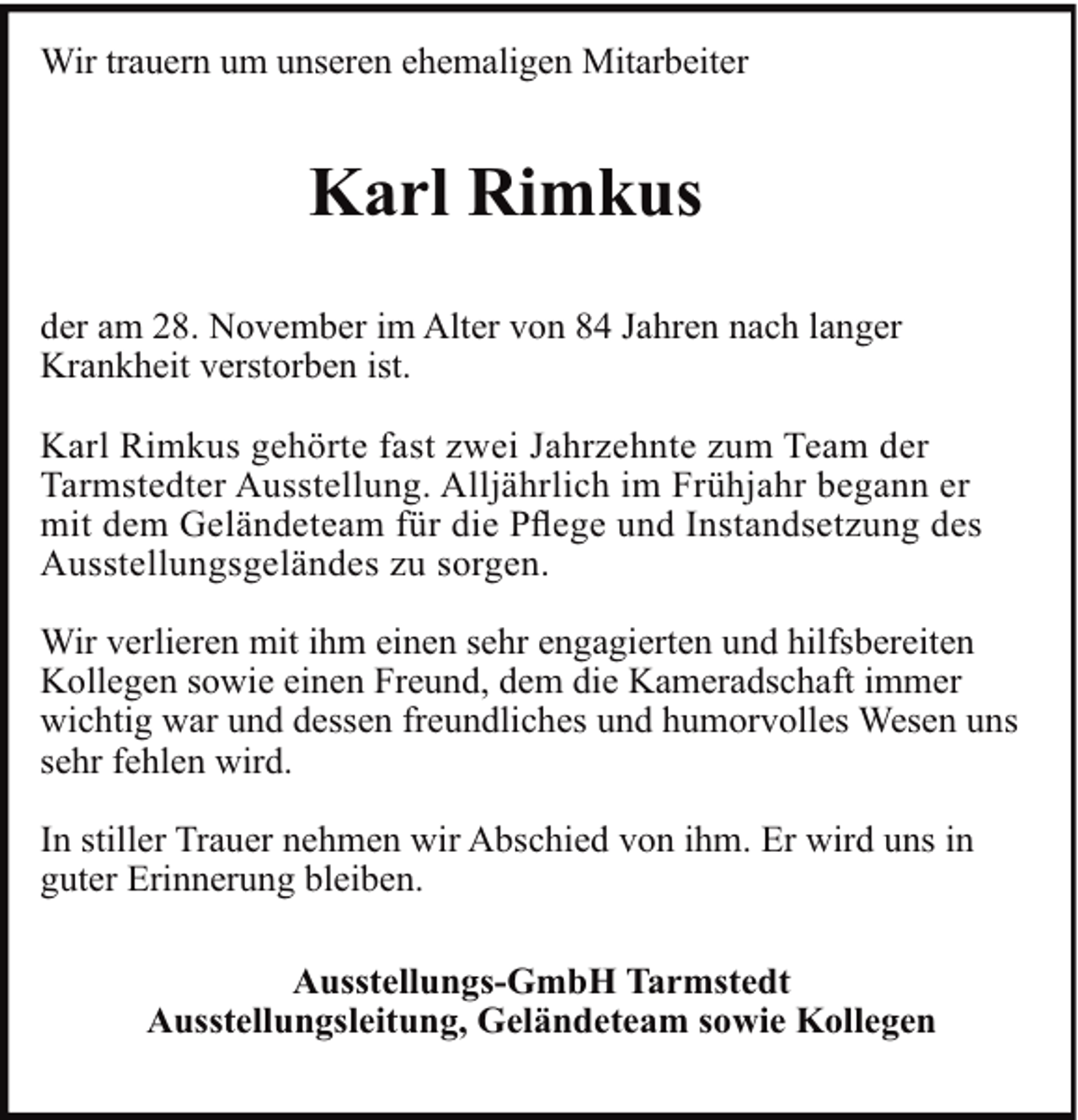 <p>Wir trauern um unseren ehemaligen Mitarbeiter</p><p>Karl Rimkus<br />der am 28. November im Alter von 84 Jahren nach langer<br />Krankheit verstorben ist.<br />Karl Rimkus gehörte fast zwei Jahrzehnte zum Team der<br />Tarmstedter Ausstellung. Alljährlich im Frühjahr begann er<br />mit dem Geländeteam für die Pﬂege und Instandsetzung des<br />Ausstellungsgeländes zu sorgen.<br />Wir verlieren mit ihm einen sehr engagierten und hilfsbereiten<br />Kollegen sowie einen Freund, dem die Kameradschaft immer<br />wichtig war und dessen freundliches und humorvolles Wesen uns<br />sehr fehlen wird.<br />In stiller Trauer nehmen wir Abschied von ihm. Er wird uns in<br />guter Erinnerung bleiben.<br />Ausstellungs-GmbH Tarmstedt<br />Ausstellungsleitung, Geländeteam sowie Kollegen</p>