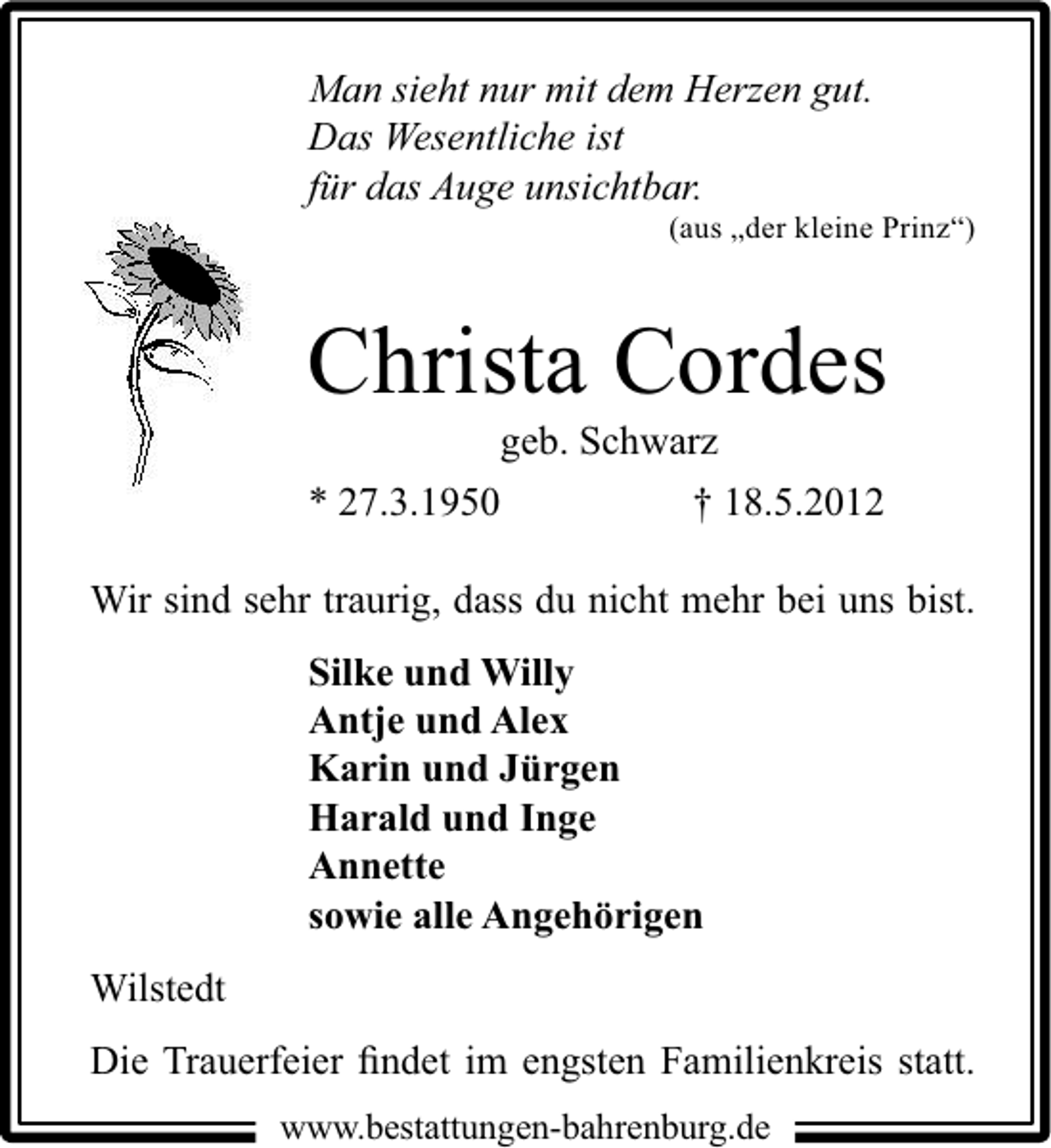 <p>Man sieht nur mit dem Herzen gut.<br />Das Wesentliche ist<br />für das Auge unsichtbar.</p><p>(aus „der kleine Prinz“)</p><p>Christa Cordes<br />geb. Schwarz</p><p>* 27.3.1950</p><p>† 18.5.2012</p><p>Wir sind sehr traurig, dass du nicht mehr bei uns bist.<br />Silke und Willy<br />Antje und Alex<br />Karin und Jürgen<br />Harald und Inge<br />Annette<br />sowie alle Angehörigen<br />Wilstedt<br />Die Trauerfeier ﬁndet im engsten Familienkreis statt.<br />www.bestattungen-bahrenburg.de</p>