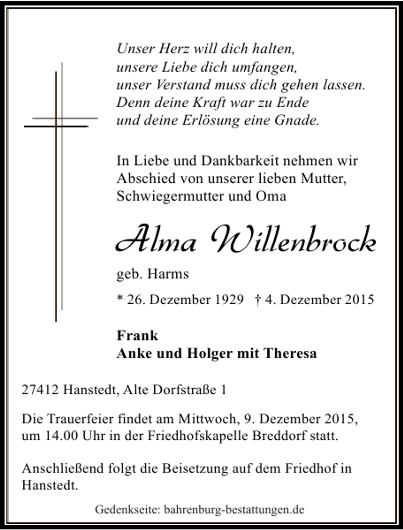 <p>Unser Herz will dich halten,<br />unsere Liebe dich umfangen,<br />unser Verstand muss dich gehen lassen.<br />Denn deine Kraft war zu Ende<br />und deine Erlösung eine Gnade.<br />In Liebe und Dankbarkeit nehmen wir<br />Abschied von unserer lieben Mutter,<br />Schwiegermutter und Oma</p><p>Alma Willenbrock<br />geb. Harms</p><p>* 26. Dezember 1929  4. Dezember 2015</p><p>Frank<br />Anke und Holger mit Theresa<br />27412 Hanstedt, Alte Dorfstraße 1<br />Die Trauerfeier findet am Mittwoch, 9. Dezember 2015,<br />um 14.00 Uhr in der Friedhofskapelle Breddorf statt.<br />Anschließend folgt die Beisetzung auf dem Friedhof in<br />Hanstedt.<br />Gedenkseite: bahrenburg-bestattungen.de</p>