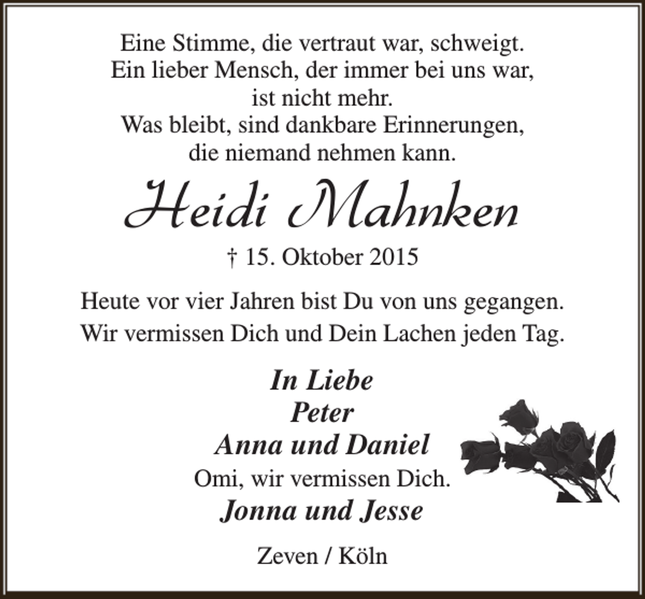 <p>Eine Stimme, die vertraut war, schweigt.<br />Ein lieber Mensch, der immer bei uns war,<br />ist nicht mehr.<br />Was bleibt, sind dankbare Erinnerungen,<br />die niemand nehmen kann.</p><p>Heidi Mahnken<br />† 15. Oktober 2015</p><p>Heute vor vier Jahren bist Du von uns gegangen.<br />Wir vermissen Dich und Dein Lachen jeden Tag.</p><p>In Liebe<br />Peter<br />Anna und Daniel</p><p>Omi, wir vermissen Dich.</p><p>Jonna und Jesse<br />Zeven / Köln</p>