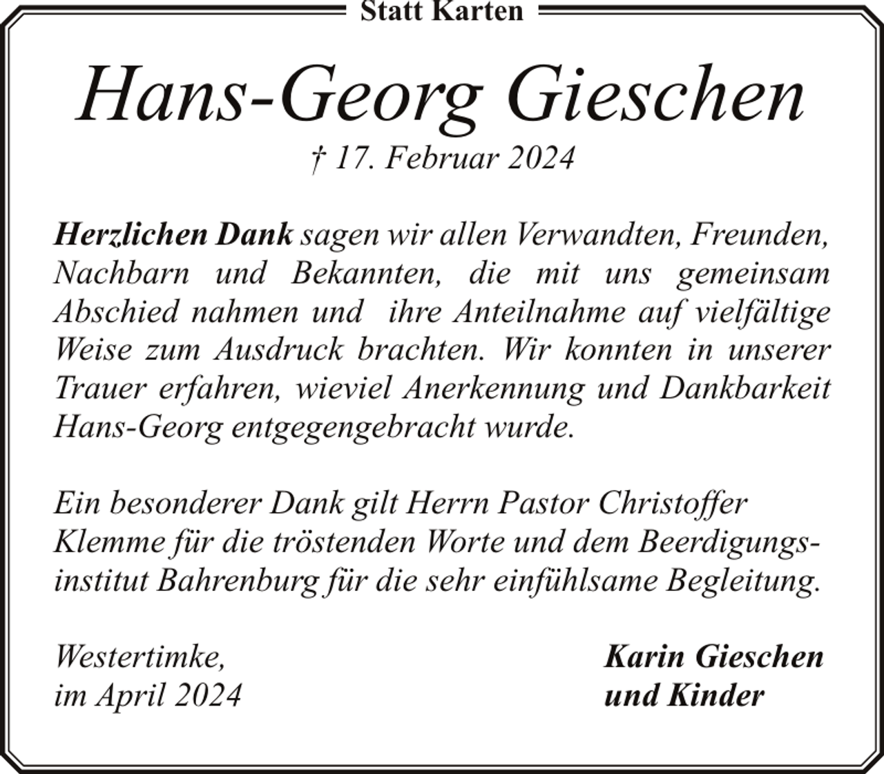 <p>Statt Karten</p><p>Hans-Georg Gieschen<br />† 17. Februar 2024</p><p>Herzlichen Dank sagen wir allen Verwandten, Freunden,<br />Nachbarn und Bekannten, die mit uns gemeinsam<br />Abschied nahmen und ihre Anteilnahme auf vielfältige<br />Weise zum Ausdruck brachten. Wir konnten in unserer<br />Trauer erfahren, wieviel Anerkennung und Dankbarkeit<br />Hans-Georg entgegengebracht wurde.<br />Ein besonderer Dank gilt Herrn Pastor Christoffer<br />Klemme für die tröstenden Worte und dem Beerdigungsinstitut Bahrenburg für die sehr einfühlsame Begleitung.<br />Westertimke,<br />im April 2024</p><p>Karin Gieschen<br />und Kinder</p>