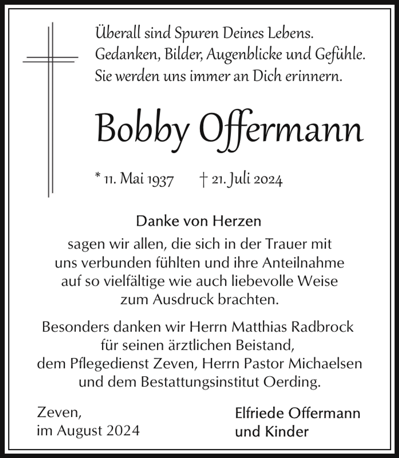 <p>Überall sind Spuren Deines Lebens.<br />Gedanken, Bilder, Augenblicke und Gef*hle.<br />Sie werden uns immer an Dich erinner..</p><p>Bobby Oﬀer�ann<br />* 11. Mai 1937</p><p>† 21. Juli 2024</p><p>sagen wir allen, die sich in der Trauer mit<br />uns verbunden fühlten und ihre Anteilnahme<br />auf so vielfältige wie auch liebevolle Weise<br />zum Ausdruck brachten.<br />Besonders danken wir Herrn Matthias Radbrock<br />für seinen ärztlichen Beistand,<br />dem Pflegedienst Zeven, Herrn Pastor Michaelsen<br />und dem Bestattungsinstitut Oerding.<br />Zeven,<br />im August 2024</p>