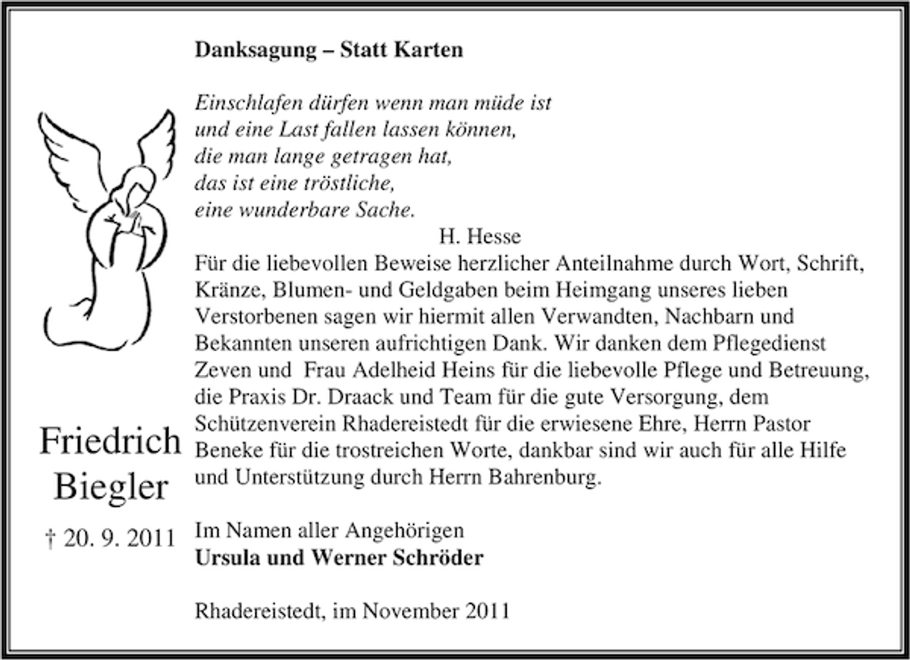 <p>Danksagung – Statt Karten</p><p>Friedrich<br />Biegler</p><p>Einschlafen dürfen wenn man müde ist<br />und eine Last fallen lassen können,<br />die man lange getragen hat,<br />das ist eine tröstliche,<br />eine wunderbare Sache.<br />H. Hesse<br />Für die liebevollen Beweise herzlicher Anteilnahme durch Wort, Schrift,<br />Kränze, Blumen- und Geldgaben beim Heimgang unseres lieben<br />Verstorbenen sagen wir hiermit allen Verwandten, Nachbarn und<br />Bekannten unseren aufrichtigen Dank. Wir danken dem Pflegedienst<br />Zeven und Frau Adelheid Heins für die liebevolle Pflege und Betreuung,<br />die Praxis Dr. Draack und Team für die gute Versorgung, dem<br />Schützenverein Rhadereistedt für die erwiesene Ehre, Herrn Pastor<br />Beneke für die trostreichen Worte, dankbar sind wir auch für alle Hilfe<br />und Unterstützung durch Herrn Bahrenburg.</p><p>† 20. 9. 2011 Im Namen aller Angehörigen</p><p>Ursula und Werner Schröder<br />Rhadereistedt, im November 2011</p>