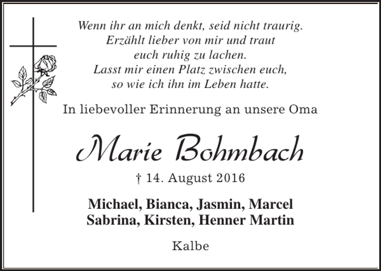 <p>Wenn ihr an mich denkt, seid nicht traurig.<br />Erzählt lieber von mir und traut<br />euch ruhig zu lachen.<br />Lasst mir einen Platz zwischen euch,<br />so wie ich ihn im Leben hatte.<br />In liebevoller Erinnerung an unsere Oma</p><p>Marie Bohmbach<br />† 14. August 2016</p><p>Michael, Bianca, Jasmin, Marcel<br />Sabrina, Kirsten, Henner Martin<br />Kalbe</p>