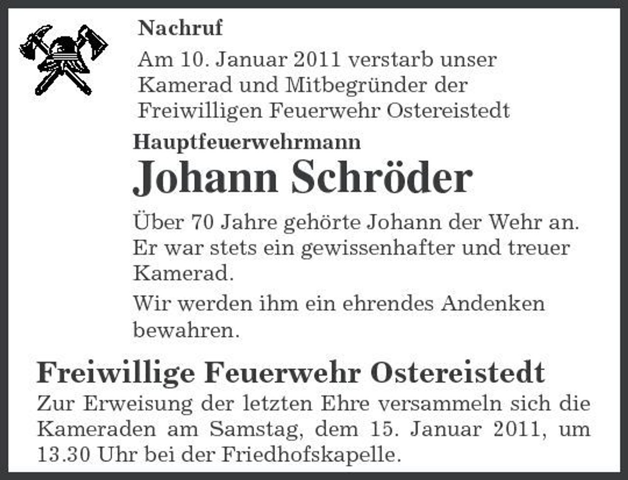 <p>Nachruf Am 10. Januar 2011 verstarb unser Kamerad und Mitbegründer der Freiwilligen Feuerwehr Ostereistedt Hauptfeuerwehrmann</p><p>Johann Schröder<br />Über 70 Jahre gehörte Johann der Wehr an. Er war stets ein gewissenhafter und treuer Kamerad. Wir werden ihm ein ehrendes Andenken bewahren.</p><p>Freiwillige Feuerwehr Ostereistedt<br />Zur Erweisung der letzten Ehre versammeln sich die Kameraden am Samstag, dem 15. Januar 2011, um 13.30 Uhr bei der Friedhofskapelle.</p>