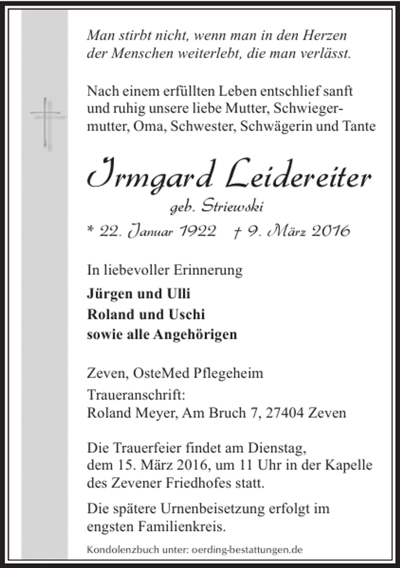 <p>Man stirbt nicht, wenn man in den Herzen<br />der Menschen weiterlebt, die man verlässt.<br />Nach einem erfüllten Leben entschlief sanft<br />und ruhig unsere liebe Mutter, Schwiegermutter, Oma, Schwester, Schwägerin und Tante</p><p>Irmgard Leidereiter<br />geb. Striewski</p><p>* 22. Januar 1922 † 9. März 2016<br />In liebevoller Erinnerung<br />Jürgen und Ulli<br />Roland und Uschi<br />sowie alle Angehörigen<br />Zeven, OsteMed Pflegeheim<br />Traueranschrift:<br />Roland Meyer, Am Bruch 7, 27404 Zeven<br />Die Trauerfeier findet am Dienstag,<br />dem 15. März 2016, um 11 Uhr in der Kapelle<br />des Zevener Friedhofes statt.<br />Die spätere Urnenbeisetzung erfolgt im<br />engsten Familienkreis.<br />Kondolenzbuch unter: oerding-bestattungen.de</p>