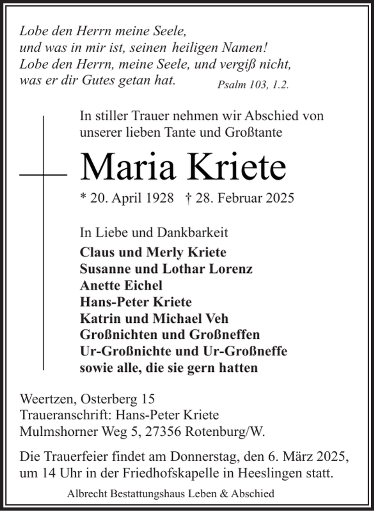 <p>Lobe den Herrn meine Seele,<br />und was in mir ist, seinen heiligen Namen!<br />Lobe den Herrn, meine Seele, und vergiß nicht,<br />was er dir Gutes getan hat.<br />Psalm 103, 1.2.<br />In stiller Trauer nehmen wir Abschied von<br />unserer lieben Tante und Großtante</p><p>Maria Kriete</p><p>* 20. April 1928 † 28. Februar 2025<br />In Liebe und Dankbarkeit<br />Claus und Merly Kriete<br />Susanne und Lothar Lorenz<br />Anette Eichel<br />Hans-Peter Kriete<br />Katrin und Michael Veh<br />Großnichten und Großneffen<br />Ur-Großnichte und Ur-Großneffe<br />sowie alle, die sie gern hatten<br />Weertzen, Osterberg 15<br />Traueranschrift: Hans-Peter Kriete<br />Mulmshorner Weg 5, 27356 Rotenburg/W.<br />Die Trauerfeier findet am Donnerstag, den 6. März 2025,<br />um 14 Uhr in der Friedhofskapelle in Heeslingen statt.<br />Albrecht Bestattungshaus Leben &amp; Abschied</p>