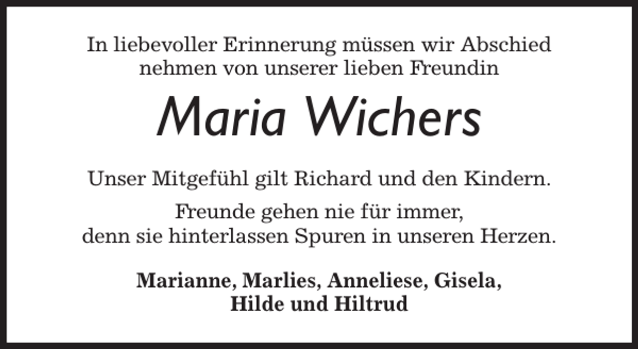 <p>In liebevoller Erinnerung müssen wir Abschied<br />nehmen von unserer lieben F<br />Frreundin</p><p>Maria Wichers</p><p>Unser Mitgefühl gilt Richard und den Kindern.<br />Fr<br />Freunde gehen nie für immer,<br />denn sie hinterlassen Spuren in unseren Herzen.<br />Marianne, Marlies, Anneliese, Gisela,<br />Hilde und Hiltrud</p>