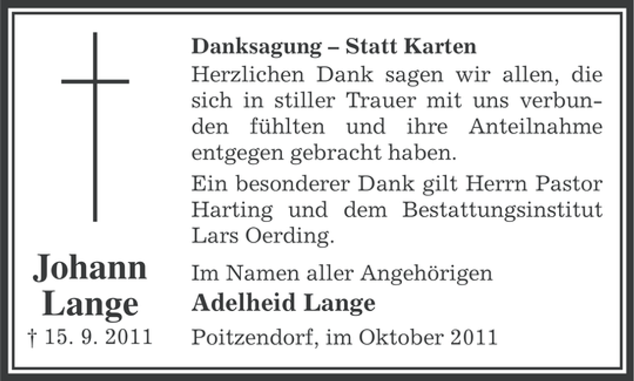 <p>Danksagung – Statt Karten<br />Herzlichen Dank sagen wir allen, die<br />sich in stiller Trauer mit uns verbunden fühlten und ihre Anteilnahme<br />entgegen gebracht haben.<br />Ein besonderer Dank gilt Herrn Pastor<br />Harting und dem Bestattungsinstitut<br />Lars Oerding.</p><p>Johann<br />Lange</p><p>Im Namen aller Angehörigen</p><p>† 15. 9. 2011</p><p>Poitzendorf, im Oktober 2011</p><p>Adelheid Lange</p>