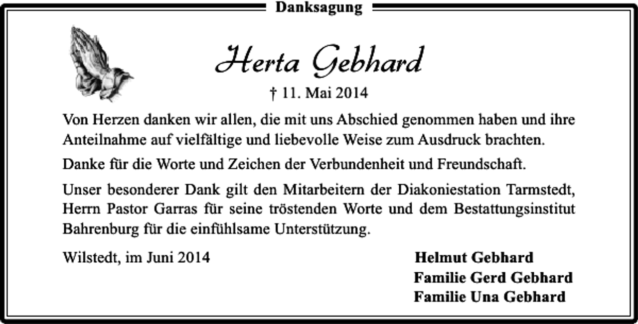 <p>Danksagung</p><p>Herta Gebhard<br />† 11. Mai 2014</p><p>Von Herzen danken wir allen, die mit uns Abschied genommen haben und ihre<br />Anteilnahme auf vielfältige und liebevolle Weise zum Ausdruck brachten.<br />Danke für die Worte und Zeichen der Verbundenheit und Freundschaft.<br />Unser besonderer Dank gilt den Mitarbeitern der Diakoniestation Tarmstedt,<br />Herrn Pastor Garras für seine tröstenden Worte und dem Bestattungsinstitut<br />Bahrenburg für die einfühlsame Unterstützung.<br />Wilstedt, im Juni 2014</p><p>Helmut Gebhard<br />Familie Gerd Gebhard<br />Familie Una Gebhard</p>