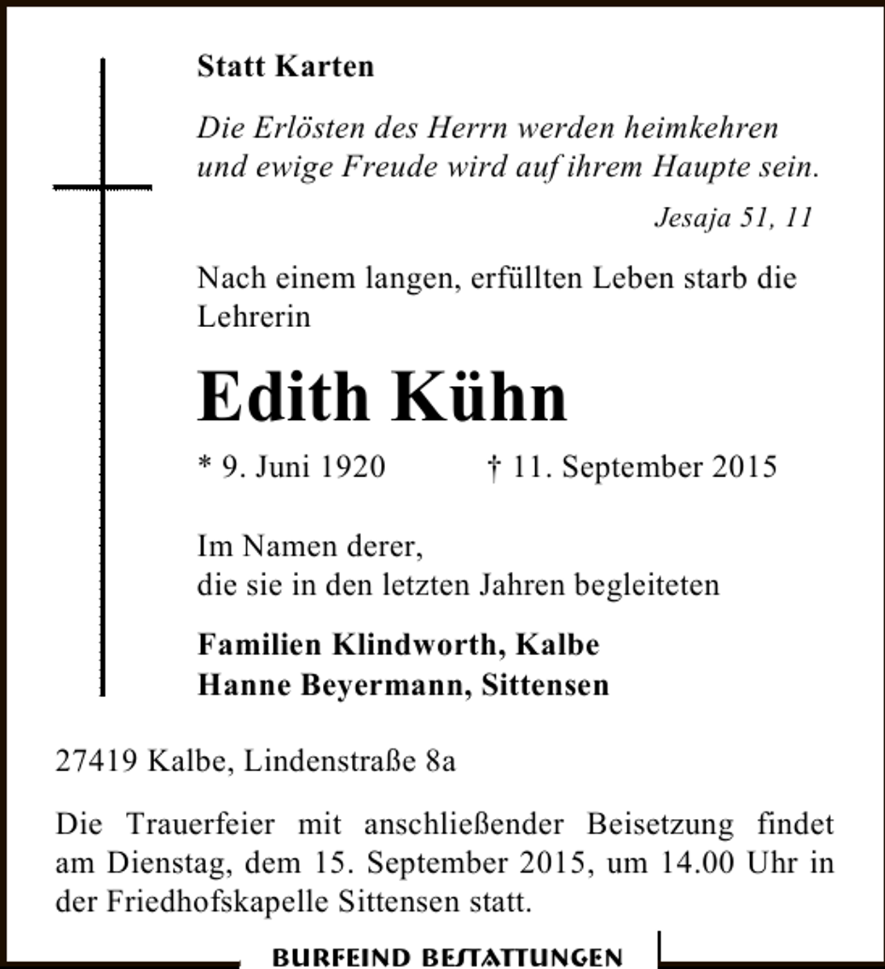 <p>Statt Karten<br />Die Erlösten des Herrn werden heimkehren<br />und ewige Freude wird auf ihrem Haupte sein.<br />Jesaja 51, 11</p><p>Nach einem langen, erfüllten Leben starb die<br />Lehrerin</p><p>Edith Kühn</p><p>* 9. Juni 1920</p><p>† 11. September 2015</p><p>Im Namen derer,<br />die sie in den letzten Jahren begleiteten<br />Familien Klindworth, Kalbe<br />Hanne Beyermann, Sittensen<br />27419 Kalbe, Lindenstraße 8a<br />Die Trauerfeier mit anschließender Beisetzung findet<br />am Dienstag, dem 15. September 2015, um 14.00 Uhr in<br />der Friedhofskapelle Sittensen statt.<br />Burfeind Bestattungen</p>