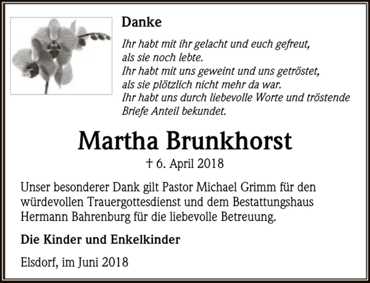 <p>Danke<br />Ihr habt mit ihr gelacht und euch gefreut,<br />als sie noch lebte.<br />Ihr habt mit uns geweint und uns getröstet,<br />als sie plötzlich nicht mehr da war.<br />Ihr habt uns durch liebevolle Worte und tröstende<br />Briefe Anteil bekundet.</p><p>Martha Brunkhorst<br />† 6. April 2018</p><p>Unser besonderer Dank gilt Pastor Michael Grimm für den<br />würdevollen Trauergottesdienst und dem Bestattungshaus<br />Hermann Bahrenburg für die liebevolle Betreuung.<br />Die Kinder und Enkelkinder<br />Elsdorf, im Juni 2018</p>
