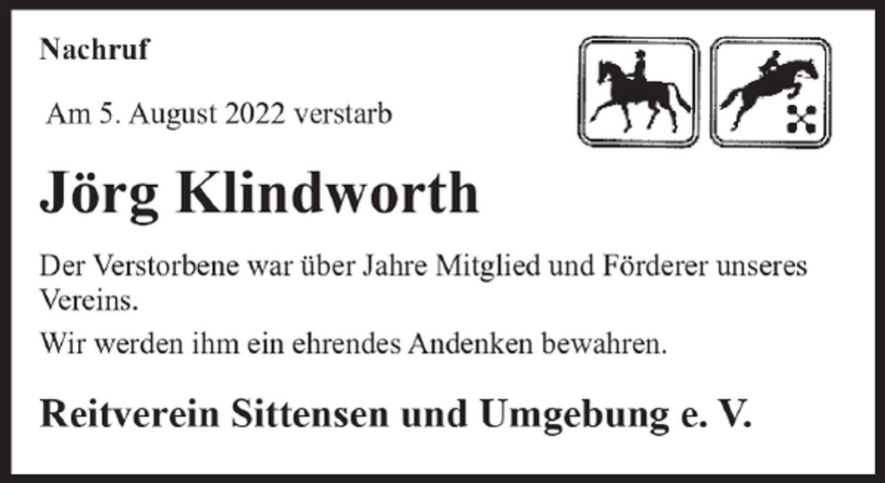 <p>Nachruf<br />Nachrufm<br />Am<br />August<br />2022 verstarb<br />Am5.29.<br />September<br />2019 verstarb<br />unser langjähriges Ehrenmitglied</p><p>Jörg Klindworth</p><p>Wilhelm Gohde</p><p>Der Verstorbene war über Jahre Mitglied und Förderer unseres<br />Vereins.<br />Der Verstorbene hat unserem Verein über viele Jahre<br />diewerden<br />Treueihm<br />gehalten<br />und war<br />ein gern<br />gesehener Gast<br />Wir<br />ein ehrendes<br />Andenken<br />bewahren.<br />auf unseren Veranstaltungen.<br />Reitverein<br />und Umgebung<br />e. V.<br />Wir werdenSittensen<br />ihm ein ehrendes<br />Andenken bewahren.</p>