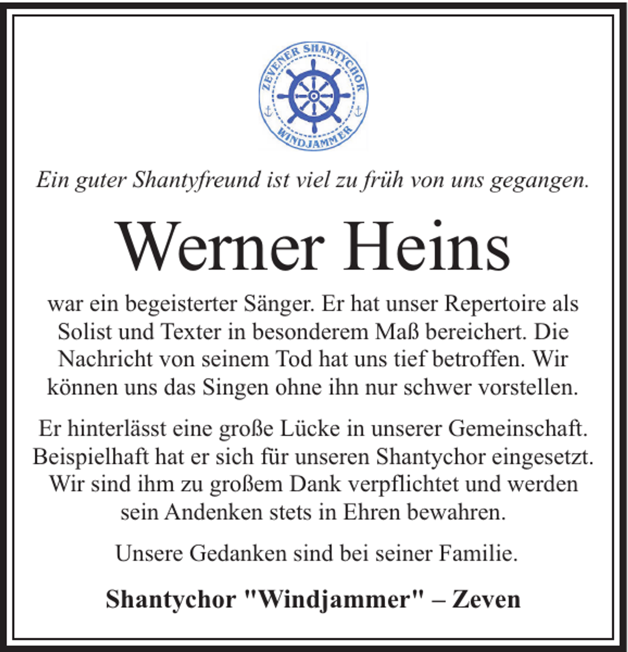 <p>Ein guter Shantyfreund ist viel zu früh von uns gegangen.</p><p>Werner Heins</p><p>war ein begeisterter Sänger. Er hat unser Repertoire als<br />Solist und Texter in besonderem Maß bereichert. Die<br />Nachricht von seinem Tod hat uns tief betroffen. Wir<br />können uns das Singen ohne ihn nur schwer vorstellen.<br />Er hinterlässt eine große Lücke in unserer Gemeinschaft.<br />Beispielhaft hat er sich für unseren Shantychor eingesetzt.<br />Wir sind ihm zu großem Dank verpflichtet und werden<br />sein Andenken stets in Ehren bewahren.<br />Unsere Gedanken sind bei seiner Familie.</p><p>Shantychor "Windjammer" – Zeven</p>