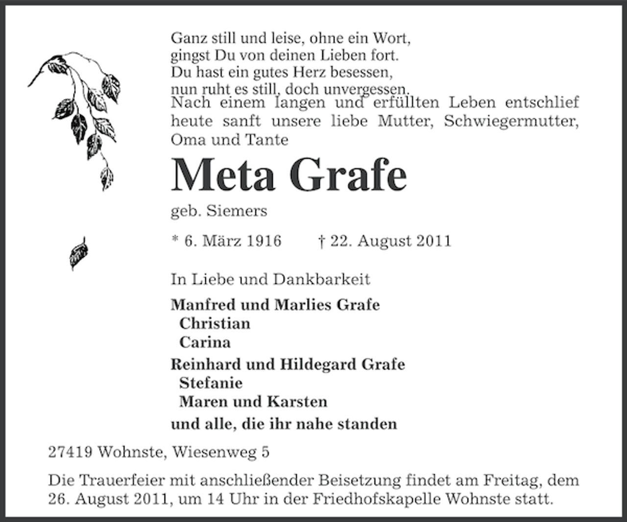 <p>Ganz still und leise, ohne ein Wort,<br />gingst Du von deinen Lieben fort.<br />Du hast ein gutes Herz besessen,<br />nun ruht es still, doch unvergessen.</p><p>Nach einem langen und erfüllten Leben entschlief<br />heute sanft unsere liebe Mutter, Schwiegermutter,<br />Oma und Tante</p><p>Meta Grafe<br />geb. Siemers<br />* 6. März 1916</p><p>† 22. August 2011</p><p>In Liebe und Dankbarkeit<br />Manfred und Marlies Grafe<br />Christian<br />Carina<br />Reinhard und Hildegard Grafe<br />Stefanie<br />Maren und Karsten<br />und alle, die ihr nahe standen<br />27419 Wohnste, Wiesenweg 5<br />Die Trauerfeier mit anschließender Beisetzung findet am Freitag, dem<br />26. August 2011, um 14 Uhr in der Friedhofskapelle Wohnste statt.</p>