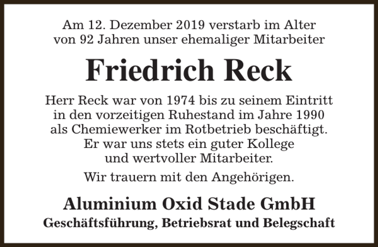 <p>Am 12. Dezember 2019 verstarb im Alter<br />von 92 Jahren unser ehemaliger Mitarbeiter</p><p>Friedrich Reck</p><p>Herr Reck war von 1974 bis zu seinem Eintritt<br />in den vorzeitigen Ruhestand im Jahre 1990<br />als Chemiewerker im Rotbetrieb beschäftigt.<br />Er war uns stets ein guter Kollege<br />und wertvoller Mitarbeiter.<br />Wir trauern mit den Angehörigen.</p><p>Aluminium Oxid Stade GmbH</p><p>Geschäftsführung, Betriebsrat und Belegschaft</p>