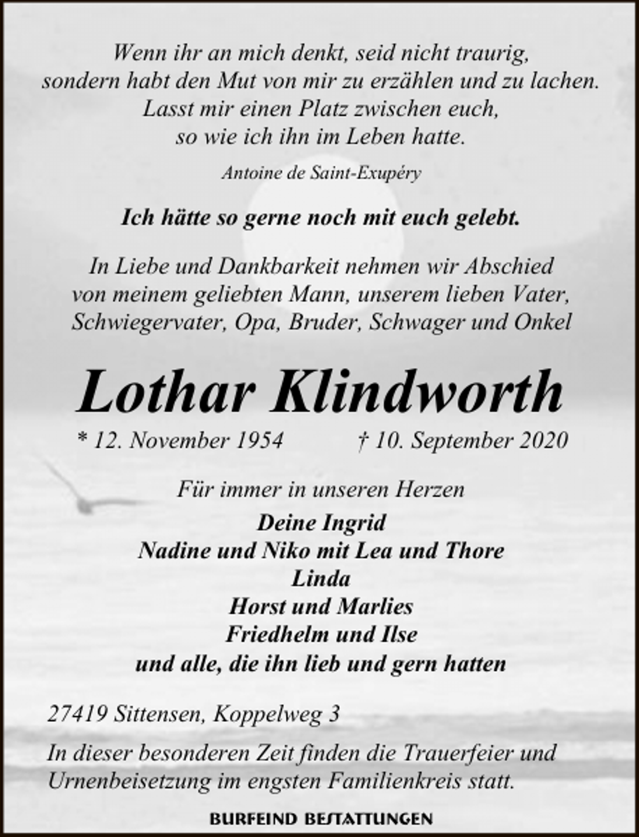<p>Wenn ihr an mich denkt, seid nicht traurig,<br />sondern habt den Mut von mir zu erzählen und zu lachen.<br />Lasst mir einen Platz zwischen euch,<br />so wie ich ihn im Leben hatte.<br />Antoine de Saint-Exupéry</p><p>Ich hätte so gerne noch mit euch gelebt.<br />In Liebe und Dankbarkeit nehmen wir Abschied<br />von meinem geliebten Mann, unserem lieben Vater,<br />Schwiegervater, Opa, Bruder, Schwager und Onkel</p><p>Lothar Klindworth</p><p>* 12. November 1954</p><p>† 10. September 2020</p><p>Für immer in unseren Herzen<br />Deine Ingrid<br />Nadine und Niko mit Lea und Thore<br />Linda<br />Horst und Marlies<br />Friedhelm und Ilse<br />und alle, die ihn lieb und gern hatten<br />27419 Sittensen, Koppelweg 3<br />In dieser besonderen Zeit finden die Trauerfeier und<br />Urnenbeisetzung im engsten Familienkreis statt.<br />Burfeind Bestattungen</p>