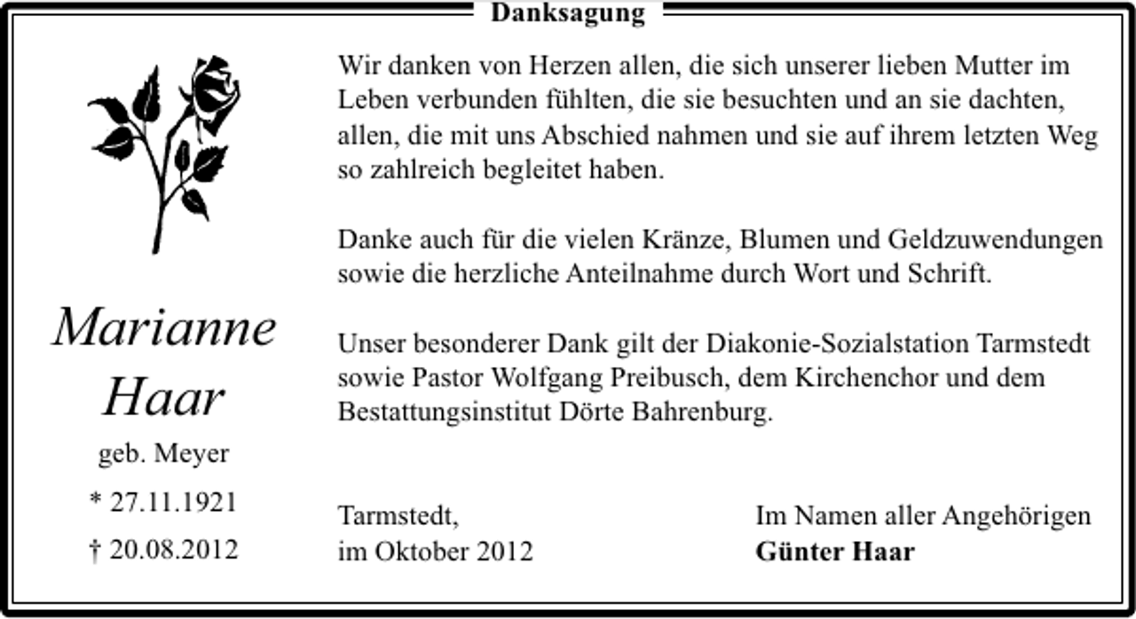 <p>Danksagung<br />Wir danken von Herzen allen, die sich unserer lieben Mutter im<br />Leben verbunden fühlten, die sie besuchten und an sie dachten,<br />allen, die mit uns Abschied nahmen und sie auf ihrem letzten Weg<br />so zahlreich begleitet haben.</p><p>Marianne<br />Haar</p><p>Danke auch für die vielen Kränze, Blumen und Geldzuwendungen<br />sowie die herzliche Anteilnahme durch Wort und Schrift.<br />Unser besonderer Dank gilt der Diakonie-Sozialstation Tarmstedt<br />sowie Pastor Wolfgang Preibusch, dem Kirchenchor und dem<br />Bestattungsinstitut Dörte Bahrenburg.</p><p>geb. Meyer<br />* 27.11.1921<br />† 20.08.2012</p><p>Tarmstedt,<br />im Oktober 2012</p><p>Im Namen aller Angehörigen<br />Günter Haar</p>