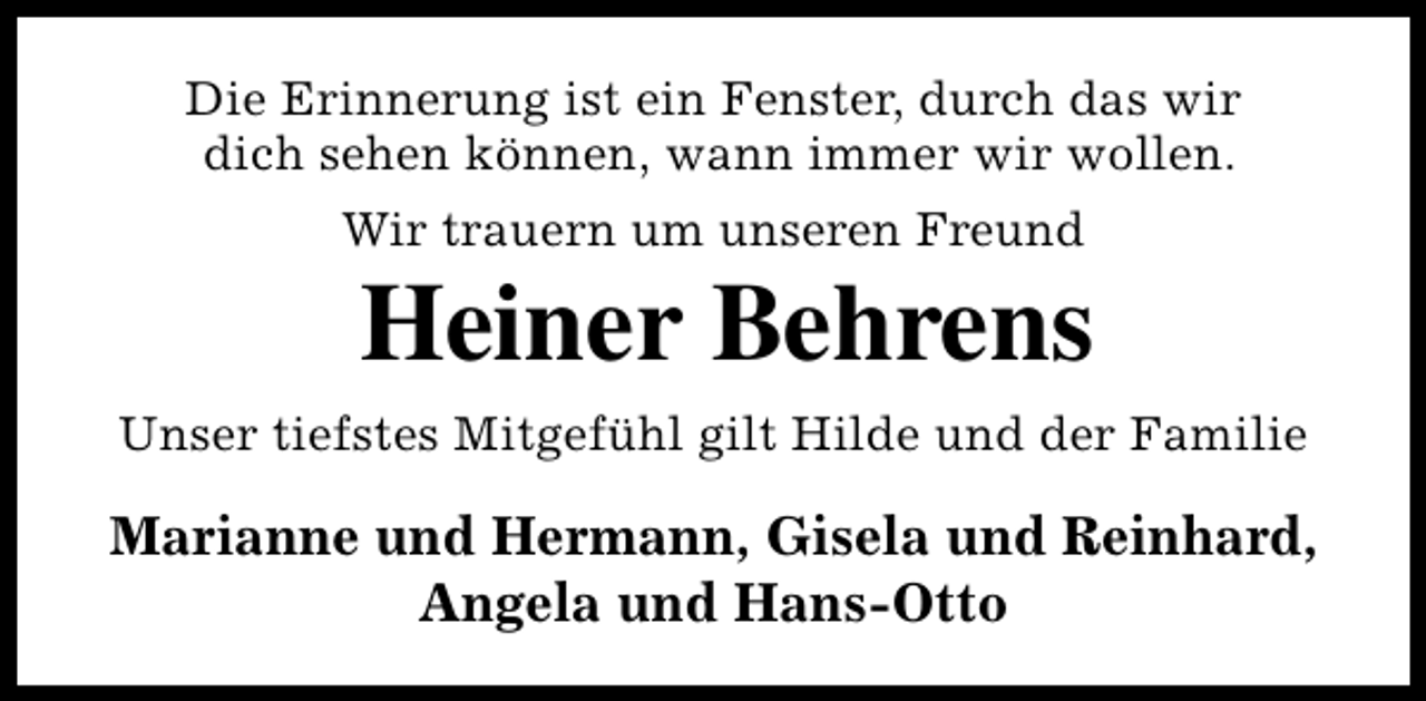 <p>Die Erinnerung ist ein Fenster, durch das wir<br />dich sehen können, wann immer wir wollen.<br />Wir trauern um unseren Freund</p><p>Heiner Behrens</p><p>Unser tiefstes Mitgefühl gilt Hilde und der Familie</p><p>Marianne und Hermann, Gisela und Reinhard,<br />Angela und Hans-Otto</p>