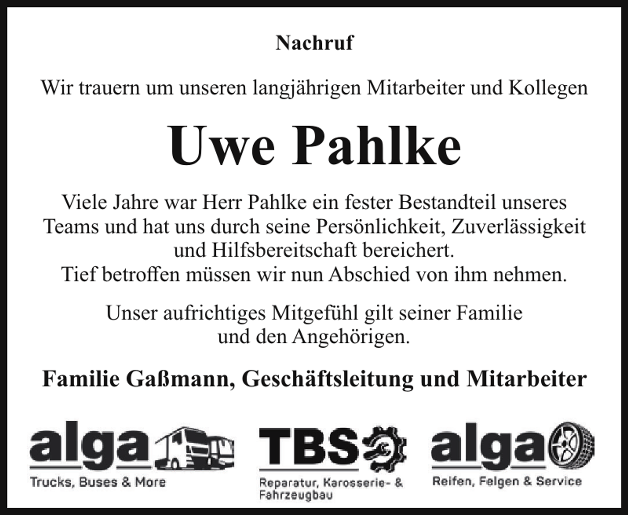 <p>Nachruf<br />Wir trauern um unseren langjährigen Mitarbeiter und Kollegen</p><p>Uwe Pahlke<br />Viele Jahre war Herr Pahlke ein fester Bestandteil unseres<br />Teams und hat uns durch seine Persönlichkeit, Zuverlässigkeit<br />und Hilfsbereitschaft bereichert.<br />Tief betroffen müssen wir nun Abschied von ihm nehmen.<br />Unser aufrichtiges Mitgefühl gilt seiner Familie<br />und den Angehörigen.</p><p>Familie Gaßmann, Geschäftsleitung und Mitarbeiter</p>