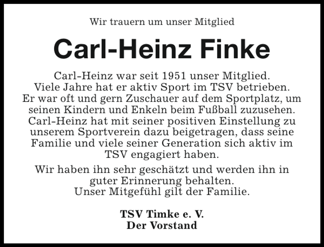 <p>Wir trauern um unser Mitglied</p><p>Carl-Heinz Finke<br />Carl-Heinz war seit 1951 unser Mitglied.<br />Viele Jahre hat er aktiv Sport im TSV betrieben.<br />Er war oft und gern Zuschauer auf dem Sportplatz, um<br />seinen Kindern und Enkeln beim Fußball zuzusehen.<br />Carl-Heinz hat mit seiner positiven Einstellung zu<br />unserem Sportverein dazu beigetragen, dass seine<br />Familie und viele seiner Generation sich aktiv im<br />TSV engagiert haben.<br />Wir haben ihn sehr geschätzt und werden ihn in<br />guter Erinnerung behalten.<br />Unser Mitgefühl gilt der Familie.<br />TSV Timke e. V.<br />Der Vorstand</p>