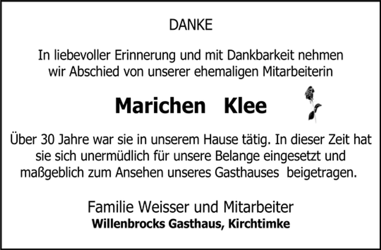 <p>DANKE<br />In liebevoller Erinnerung und mit Dankbarkeit nehmen wir Abschied von unserer ehemaligen Mitarbeiterin</p><p>Marichen Klee<br />Über 30 Jahre war sie in unserem Hause tätig. In dieser Zeit hat sie sich unermüdlich für unsere Belange eingesetzt und maßgeblich zum Ansehen unseres Gasthauses beigetragen.</p><p>Familie Weisser und Mitarbeiter<br />Willenbrocks Gasthaus, Kirchtimke</p>