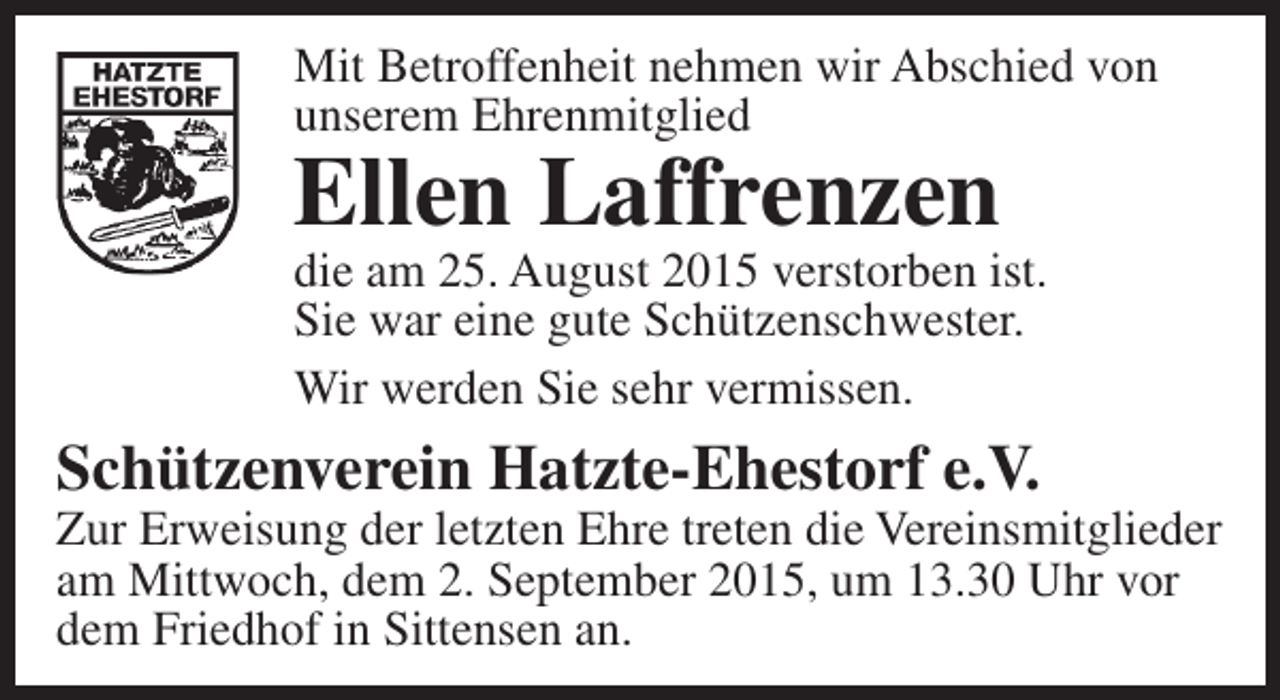 <p>Mit Betroffenheit nehmen wir Abschied von<br />unserem Ehrenmitglied</p><p>Ellen Laffrenzen</p><p>die am 25. August 2015 verstorben ist.<br />Sie war eine gute Schützenschwester.<br />Wir werden Sie sehr vermissen.</p><p>Schützenverein Hatzte-Ehestorf e.V.</p><p>Zur Erweisung der letzten Ehre treten die Vereinsmitglieder<br />am Mittwoch, dem 2. September 2015, um 13.30 Uhr vor<br />dem Friedhof in Sittensen an.</p>