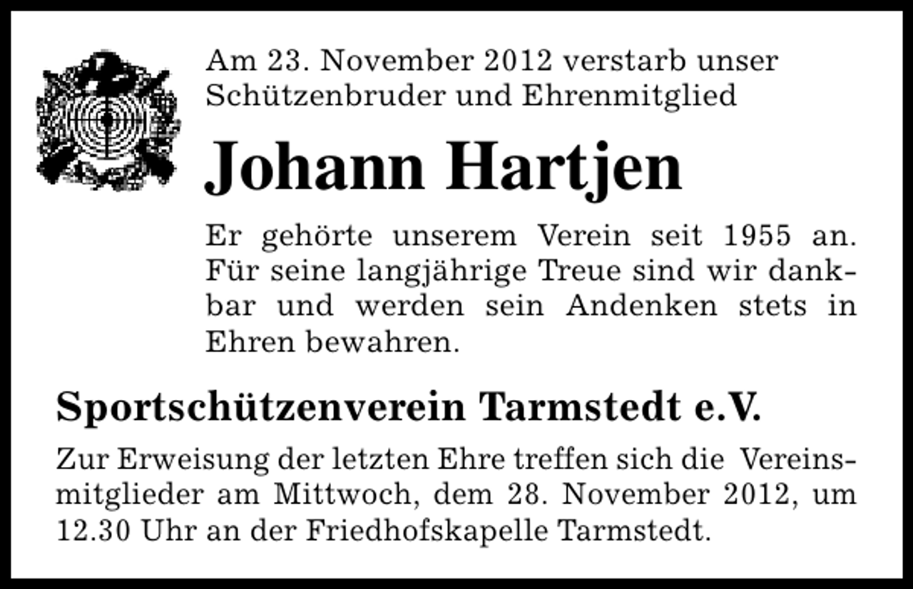 <p>Am 23. November 2012 verstarb unser<br />Schützenbruder und Ehrenmitglied</p><p>Johann Hartjen<br />Er gehörte unserem Verein seit 1955 an.<br />Für seine langjährige Treue sind wir dankbar und werden sein Andenken stets in<br />Ehren bewahren.</p><p>Sportschützenverein Tarmstedt e.V.<br />Zur Erweisung der letzten Ehre treffen sich die Vereinsmitglieder am Mittwoch, dem 28. November 2012, um<br />12.30 Uhr an der Friedhofskapelle Tarmstedt.</p>