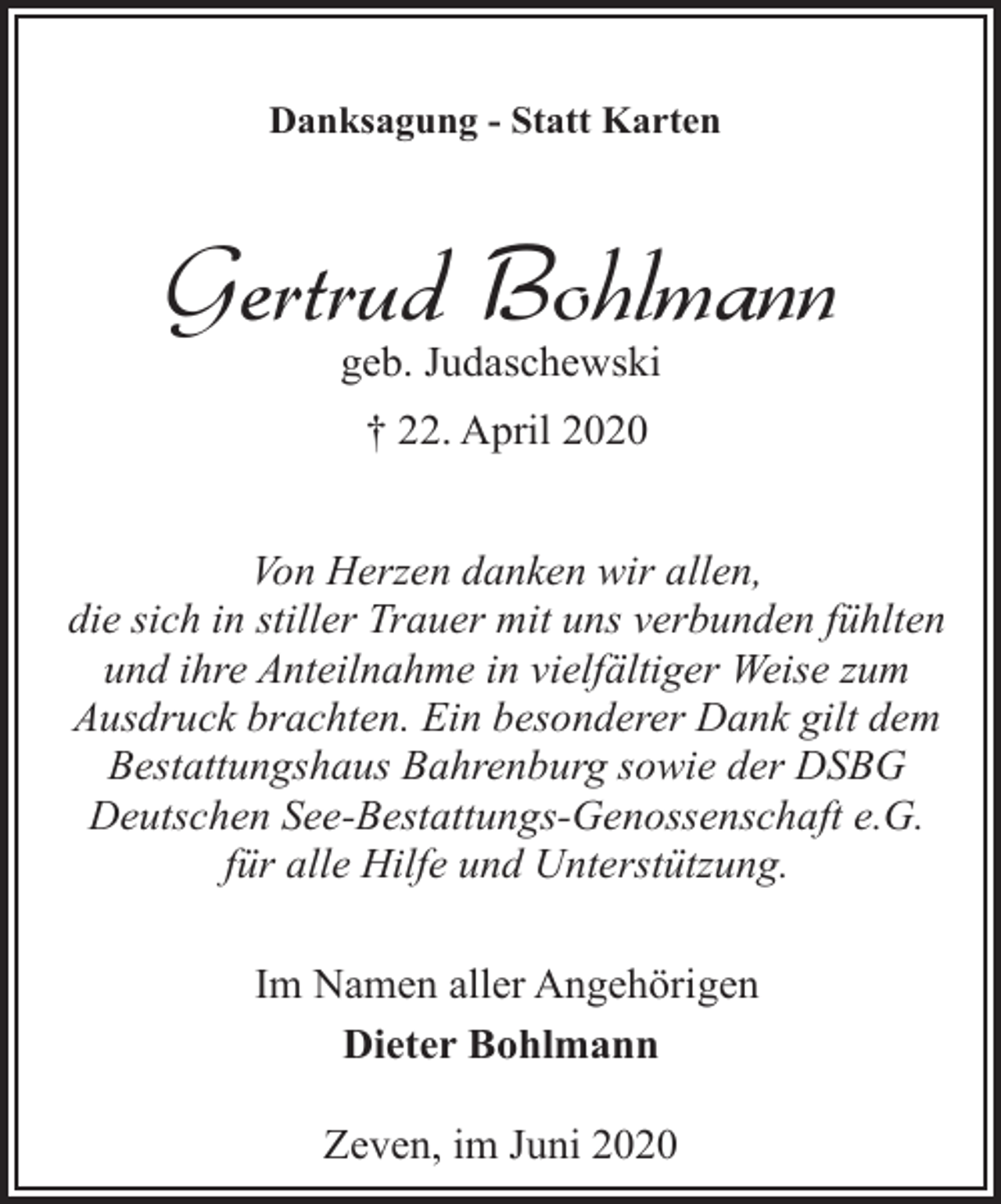 <p>Danksagung - Statt Karten</p><p>Gertrud Bohlmann<br />geb. Judaschewski<br />† 22. April 2020<br />Von Herzen danken wir allen,<br />die sich in stiller Trauer mit uns verbunden fühlten<br />und ihre Anteilnahme in vielfältiger Weise zum<br />Ausdruck brachten. Ein besonderer Dank gilt dem<br />Bestattungshaus Bahrenburg sowie der DSBG<br />Deutschen See-Bestattungs-Genossenschaft e.G.<br />für alle Hilfe und Unterstützung.<br />Im Namen aller Angehörigen<br />Dieter Bohlmann<br />Zeven, im Juni 2020</p>