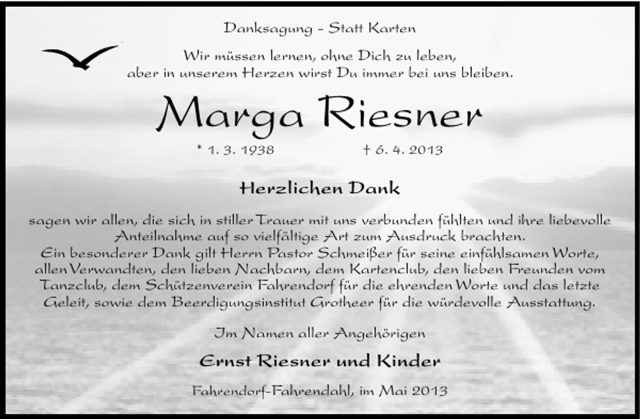 <p>Danksagung - Statt Karten<br />Wir müssen lernen, ohne Dich zu leben,<br />aber in unserem Herzen wirst Du immer bei uns bleiben.</p><p>Marga Riesner<br />* 1. 3. 1938</p><p>† 6. 4. 2013</p><p>Herzlichen Dank<br />sagen wir allen, die sich in stiller Trauer mit uns verbunden fühlten und ihre liebevolle<br />Anteilnahme auf so vielfältige Art zum Ausdruck brachten.<br />Ein besonderer Dank gilt Herrn Pastor Schmeißer für seine einfühlsamen Worte,<br />allen Verwandten, den lieben Nachbarn, dem Kartenclub, den lieben Freunden vom<br />Tanzclub, dem Schützenverein Fahrendorf für die ehrenden Worte und das letzte<br />Geleit, sowie dem Beerdigungsinstitut Grotheer für die würdevolle Ausstattung.<br />Im Namen aller Angehörigen</p><p>Ernst Riesner und Kinder<br />Fahrendorf-Fahrendahl, im Mai 2013</p>