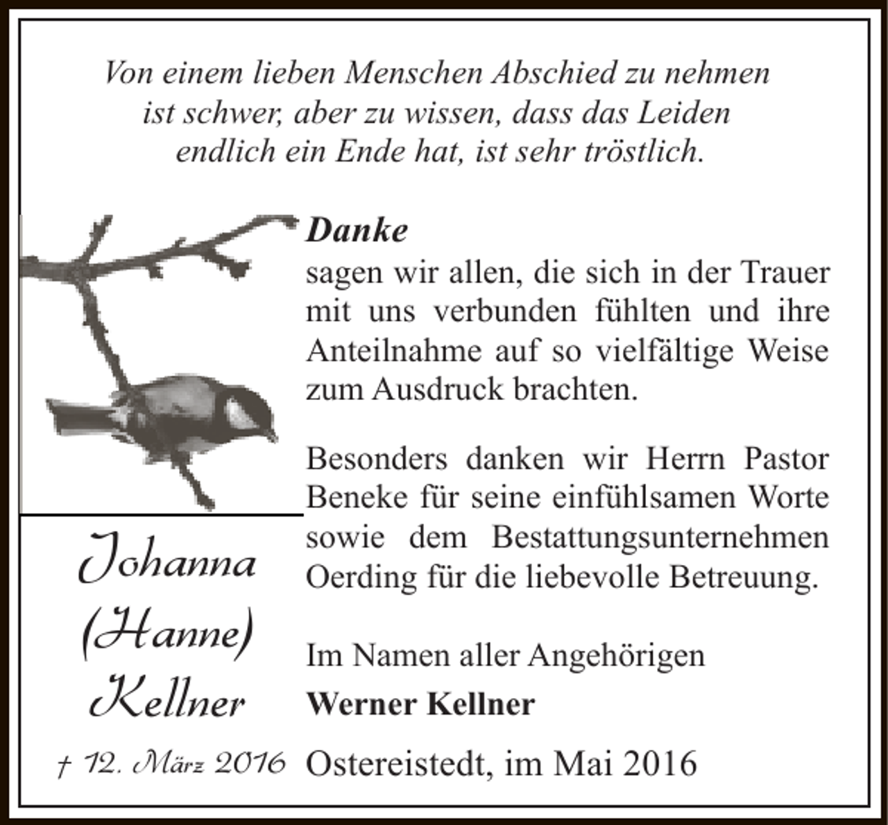 <p>Von einem lieben Menschen Abschied zu nehmen<br />ist schwer, aber zu wissen, dass das Leiden<br />endlich ein Ende hat, ist sehr tröstlich.</p><p>Danke</p><p>sagen wir allen, die sich in der Trauer<br />mit uns verbunden fühlten und ihre<br />Anteilnahme auf so vielfältige Weise<br />zum Ausdruck brachten.</p><p>Johanna<br />(Hanne)<br />Kellner</p><p>Besonders danken wir Herrn Pastor<br />Beneke für seine einfühlsamen Worte<br />sowie dem Bestattungsunternehmen<br />Oerding für die liebevolle Betreuung.<br />Im Namen aller Angehörigen<br />Werner Kellner</p><p>† 12. März 2016 Ostereistedt, im Mai 2016</p>