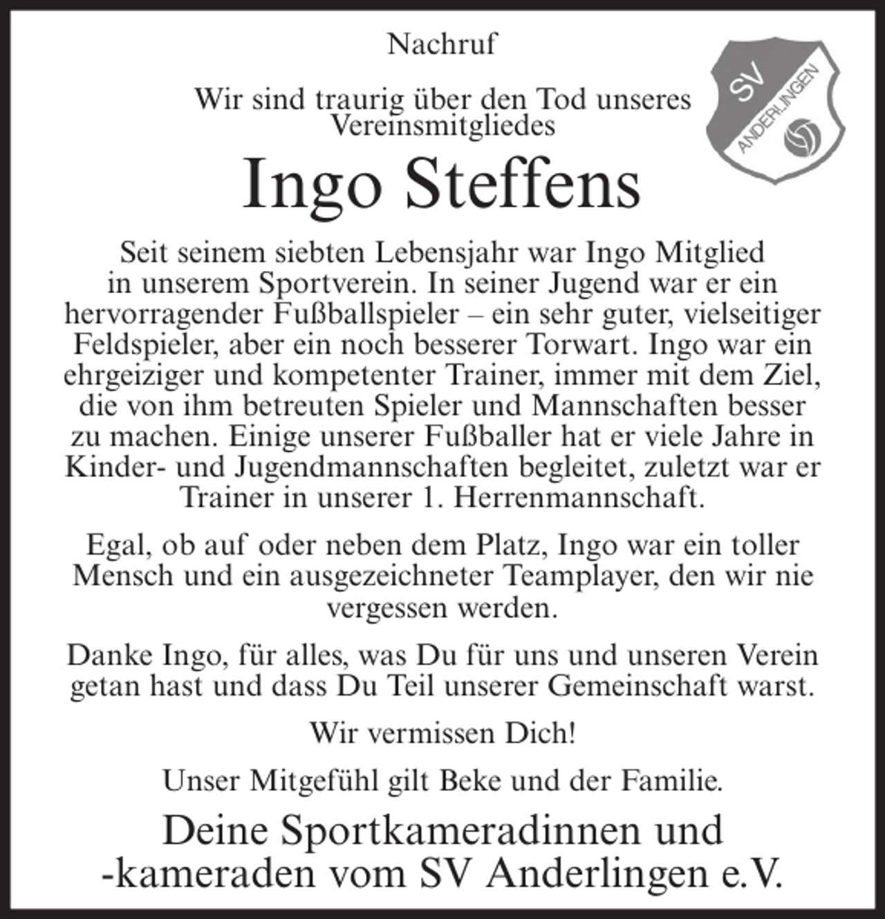 <p>Nachruf<br />Wir sind traurig über den Tod unseres<br />Vereinsmitgliedes</p><p>Ingo Steffens<br />Seit seinem siebten Lebensjahr war Ingo Mitglied<br />in unserem Sportverein. In seiner Jugend war er ein<br />hervorragender Fußballspieler – ein sehr guter, vielseitiger<br />Feldspieler, aber ein noch besserer Torwart. Ingo war ein<br />ehrgeiziger und kompetenter Trainer, immer mit dem Ziel,<br />die von ihm betreuten Spieler und Mannschaften besser<br />zu machen. Einige unserer Fußballer hat er viele Jahre in<br />Kinder- und Jugendmannschaften begleitet, zuletzt war er<br />Trainer in unserer 1. Herrenmannschaft.<br />Egal, ob auf oder neben dem Platz, Ingo war ein toller<br />Mensch und ein ausgezeichneter Teamplayer, den wir nie<br />vergessen werden.<br />Danke Ingo, für alles, was Du für uns und unseren Verein<br />getan hast und dass Du Teil unserer Gemeinschaft warst.<br />Wir vermissen Dich!<br />Unser Mitgefühl gilt Beke und der Familie.</p><p>Deine Sportkameradinnen und<br />-kameraden vom SV Anderlingen e.V.</p>