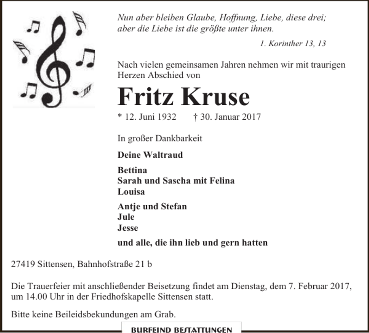 <p>Nun aber bleiben Glaube, Hoffnung, Liebe, diese drei;<br />aber die Liebe ist die größte unter ihnen.<br />1. Korinther 13, 13</p><p>Nach vielen gemeinsamen Jahren nehmen wir mit traurigen<br />Herzen Abschied von</p><p>Fritz Kruse<br />* 12. Juni 1932</p><p>† 30. Januar 2017</p><p>In großer Dankbarkeit<br />Deine Waltraud<br />Bettina<br />Sarah und Sascha mit Felina<br />Louisa<br />Antje und Stefan<br />Jule<br />Jesse<br />und alle, die ihn lieb und gern hatten<br />27419 Sittensen, Bahnhofstraße 21 b<br />Die Trauerfeier mit anschließender Beisetzung findet am Dienstag, dem 7. Februar 2017,<br />um 14.00 Uhr in der Friedhofskapelle Sittensen statt.<br />Bitte keine Beileidsbekundungen am Grab.<br />Burfeind Bestattungen</p>