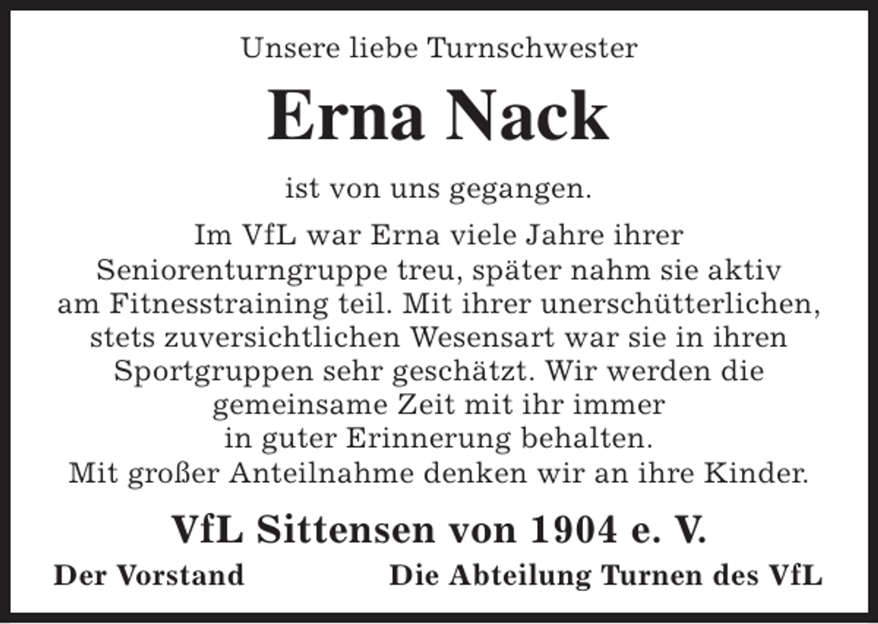 <p>Unsere liebe Turnschwester</p><p>Erna Nack<br />ist von uns gegangen.</p><p>Im VfL war Erna viele Jahre ihrer<br />Seniorenturngruppe treu, später nahm sie aktiv<br />am Fitnesstraining teil. Mit ihrer unerschütterlichen,<br />stets zuversichtlichen Wesensart war sie in ihren<br />Sportgruppen sehr geschätzt. Wir werden die<br />gemeinsame Zeit mit ihr immer<br />in guter Erinnerung behalten.<br />Mit großer Anteilnahme denken wir an ihre Kinder.</p><p>VfL Sittensen von 1904 e. V.</p><p>Der Vorstand</p><p>Die Abteilung Turnen des VfL</p>