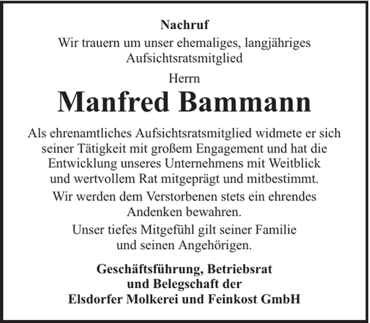 <p>Nachruf<br />Wir trauern um unser ehemaliges, langjähriges<br />Aufsichtsratsmitglied<br />Herrn</p><p>Manfred Bammann<br />Als ehrenamtliches Aufsichtsratsmitglied widmete er sich<br />seiner Tätigkeit mit großem Engagement und hat die<br />Entwicklung unseres Unternehmens mit Weitblick<br />und wertvollem Rat mitgeprägt und mitbestimmt.<br />Wir werden dem Verstorbenen stets ein ehrendes<br />Andenken bewahren.<br />Unser tiefes Mitgefühl gilt seiner Familie<br />und seinen Angehörigen.<br />Geschäftsführung, Betriebsrat<br />und Belegschaft der<br />Elsdorfer Molkerei und Feinkost GmbH</p>