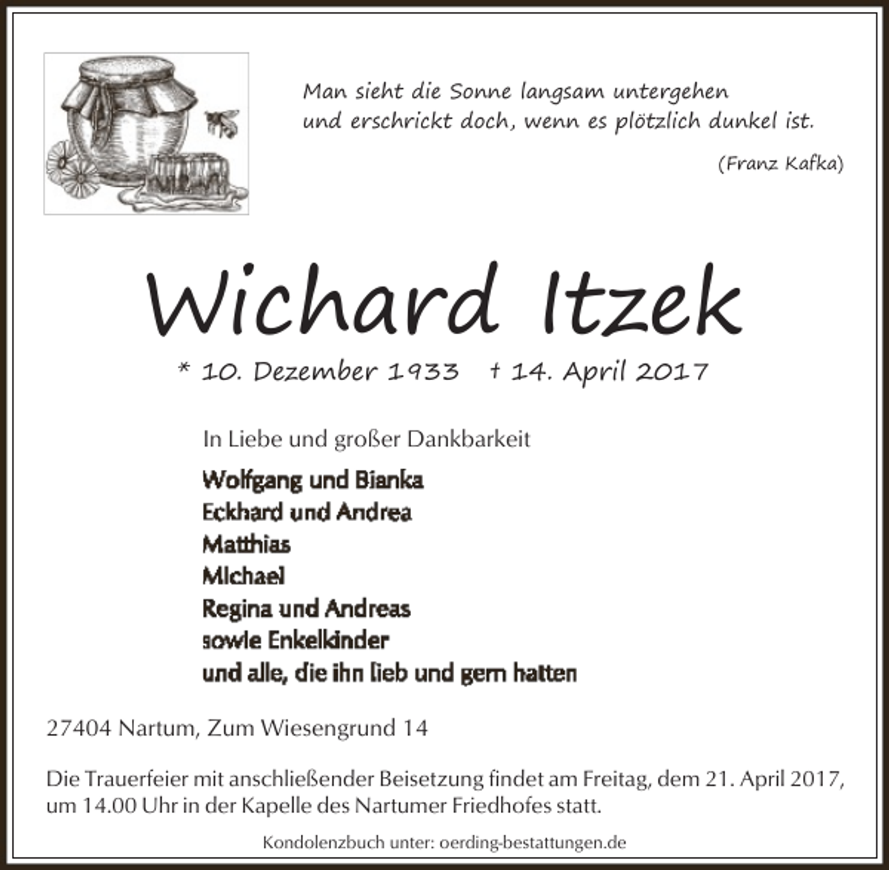 <p>Man sieht die Sonne langsam untergehen<br />und erschrickt doch, wenn es plötzlich dunkel ist.<br />(Franz Kafka)</p><p>Wichard Itzek<br />* 10. Dezember 1933</p><p>† 14. April 2017</p><p>In Liebe und großer Dankbarkeit</p><p>27404 Nartum, Zum Wiesengrund 14<br />Die Trauerfeier mit anschließender Beisetzung findet am Freitag, dem 21. April 2017,<br />um 14.00 Uhr in der Kapelle des Nartumer Friedhofes statt.<br />Kondolenzbuch unter: oerding-bestattungen.de</p>
