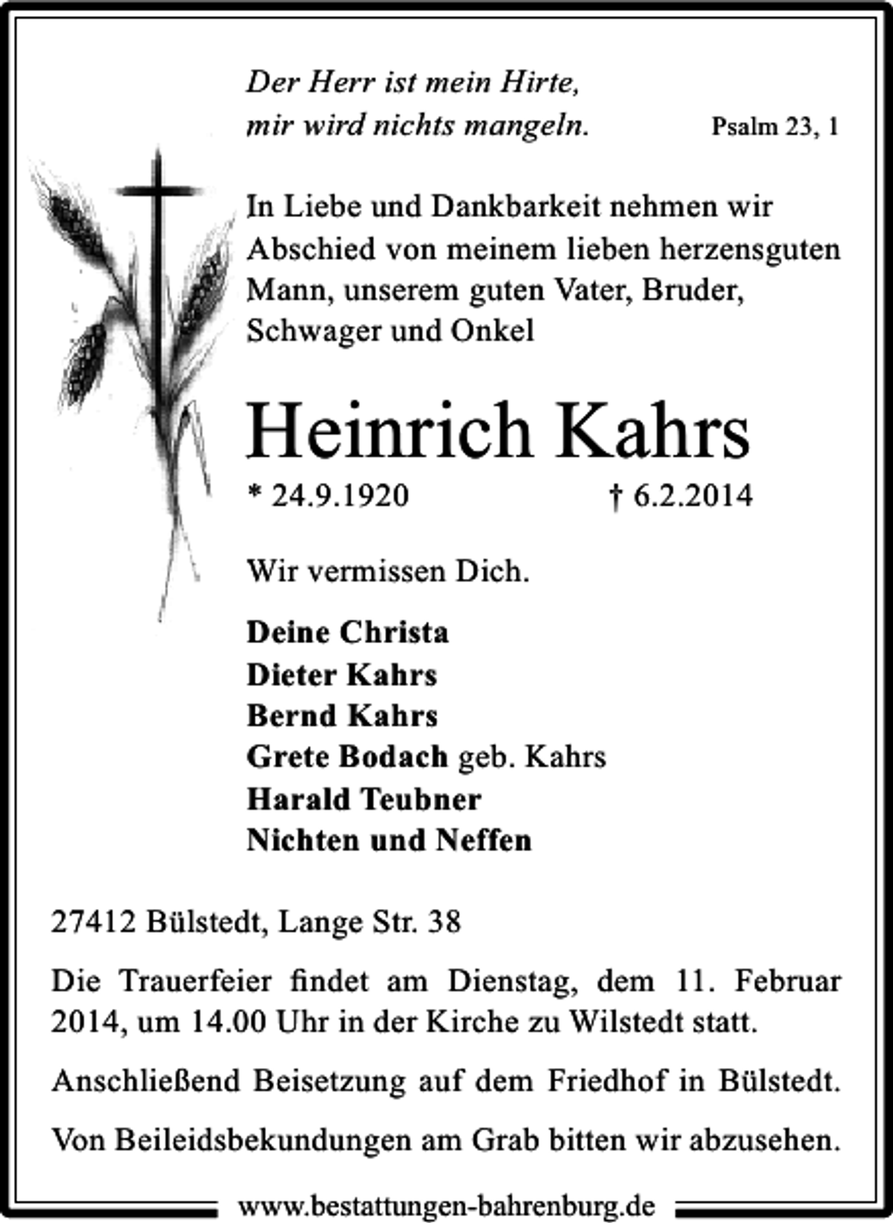 <p>Der Herr ist mein Hirte,<br />mir wird nichts mangeln.</p><p>Psalm 23, 1</p><p>In Liebe und Dankbarkeit nehmen wir<br />Abschied von meinem lieben herzensguten<br />Mann, unserem guten Vater, Bruder,<br />Schwager und Onkel</p><p>Heinrich Kahrs<br />* 24.9.1920</p><p>† 6.2.2014</p><p>Wir vermissen Dich.<br />Deine Christa<br />Dieter Kahrs<br />Bernd Kahrs<br />Grete Bodach geb. Kahrs<br />Harald Teubner<br />Nichten und Neffen<br />27412 Bülstedt, Lange Str. 38<br />Die Trauerfeier ﬁndet am Dienstag, dem 11. Februar<br />2014, um 14.00 Uhr in der Kirche zu Wilstedt statt.<br />Anschließend Beisetzung auf dem Friedhof in Bülstedt.<br />Von Beileidsbekundungen am Grab bitten wir abzusehen.<br />www.bestattungen-bahrenburg.de</p>