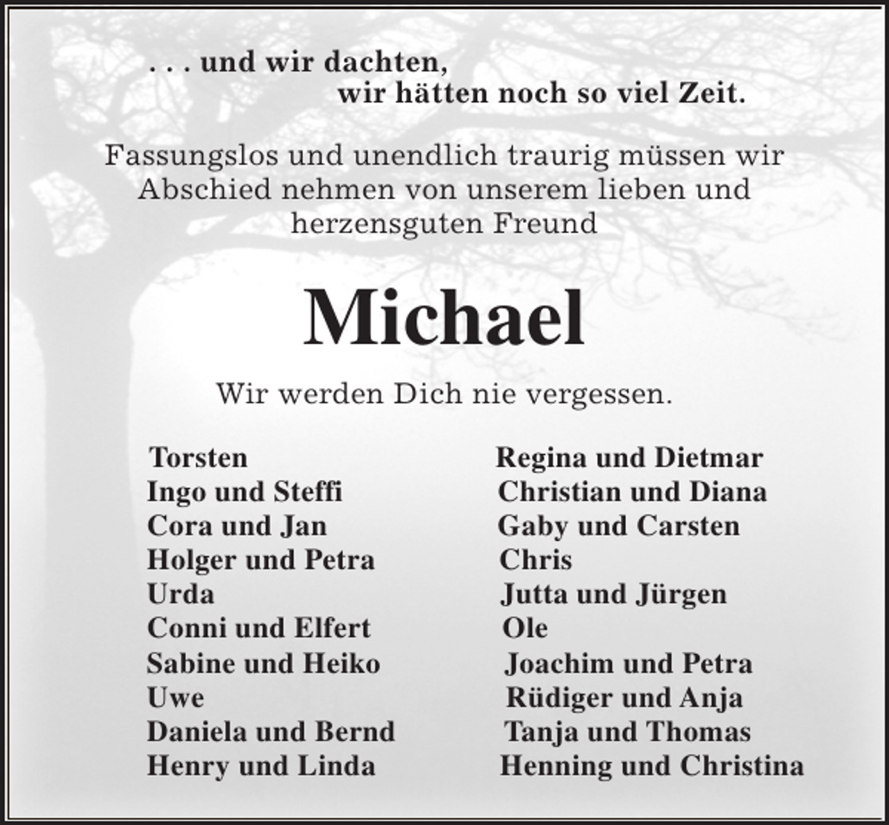 <p>. . . und wir dachten,<br />wir hätten noch so viel Zeit.<br />Fassungslos und unendlich traurig müssen wir<br />Abschied nehmen von unserem lieben und<br />herzensguten Freund</p><p>Michael<br />Wir werden Dich nie vergessen.<br />Torsten<br />Ingo und Steffi<br />Cora und Jan<br />Holger und Petra<br />Urda<br />Conni und Elfert<br />Sabine und Heiko<br />Uwe<br />Daniela und Bernd<br />Henry und Linda</p><p>Regina und Dietmar<br />Christian und Diana<br />Gaby und Carsten<br />Chris<br />Jutta und Jürgen<br />Ole<br />Joachim und Petra<br />Rüdiger und Anja<br />Tanja und Thomas<br />Henning und Christina</p>